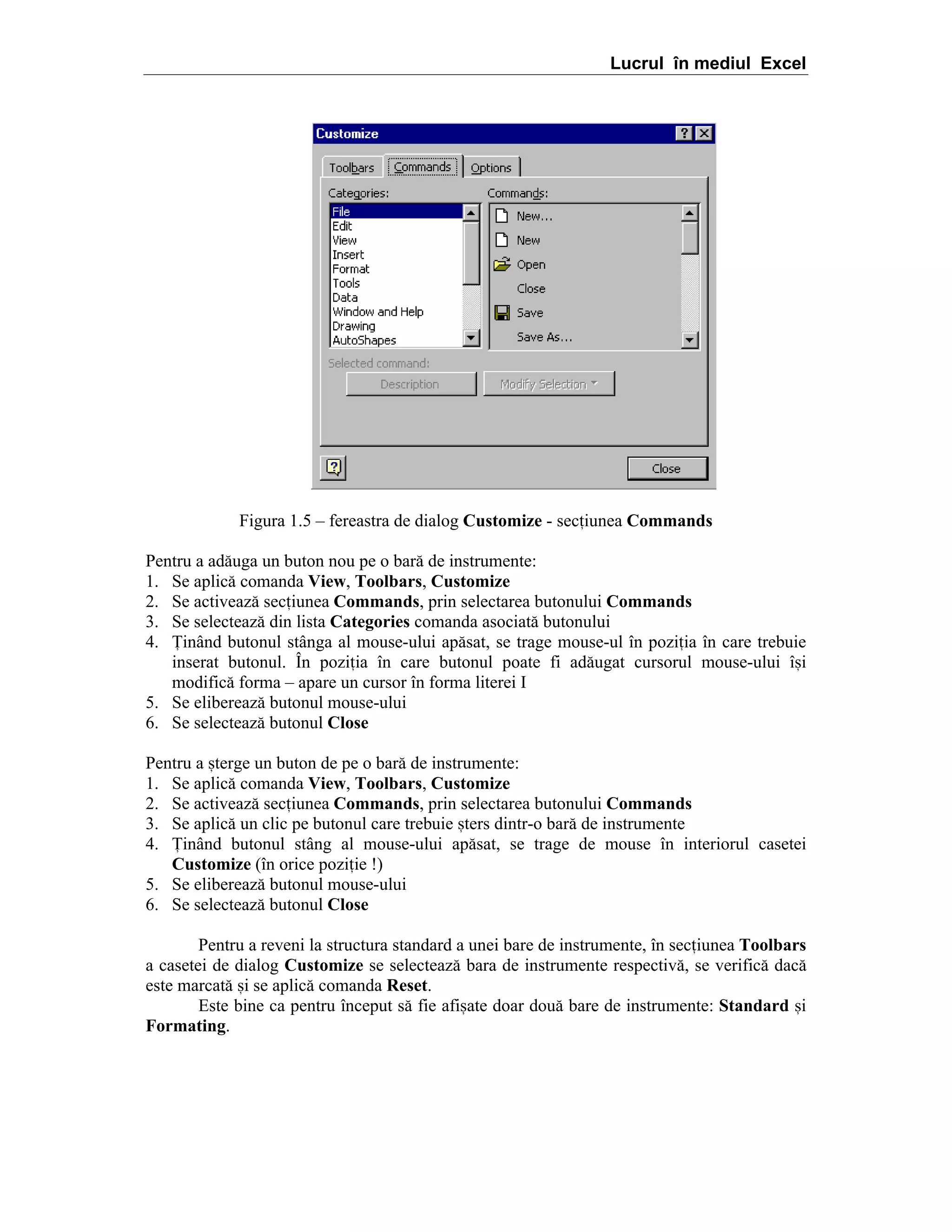 Lucrul în mediul Excel

Figura 1.5 – fereastra de dialog Customize - seciunea Commands
Pentru a ad[uga un buton nou pe o bar[ de instrumente:
1. Se aplic[ comanda View, Toolbars, Customize
2. Se activeaz[ seciunea Commands, prin selectarea butonului Commands
3. Se selecteaz[ din lista Categories comanda asociat[ butonului
4. |inând butonul stânga al mouse-ului ap[sat, se trage mouse-ul în poziia în care trebuie
inserat butonul. În poziia în care butonul poate fi ad[ugat cursorul mouse-ului î=i
modific[ forma – apare un cursor în forma literei I
5. Se elibereaz[ butonul mouse-ului
6. Se selecteaz[ butonul Close
Pentru a =terge un buton de pe o bar[ de instrumente:
1. Se aplic[ comanda View, Toolbars, Customize
2. Se activeaz[ seciunea Commands, prin selectarea butonului Commands
3. Se aplic[ un clic pe butonul care trebuie =ters dintr-o bar[ de instrumente
4. |inând butonul stâng al mouse-ului ap[sat, se trage de mouse în interiorul casetei
Customize (în orice poziie !)
5. Se elibereaz[ butonul mouse-ului
6. Se selecteaz[ butonul Close
Pentru a reveni la structura standard a unei bare de instrumente, ]n seciunea Toolbars
a casetei de dialog Customize se selecteaz[ bara de instrumente respectiv[, se verific[ dac[
este marcat[ =i se aplic[ comanda Reset.
Este bine ca pentru ]nceput s[ fie afi=ate doar dou[ bare de instrumente: Standard =i
Formating.

 