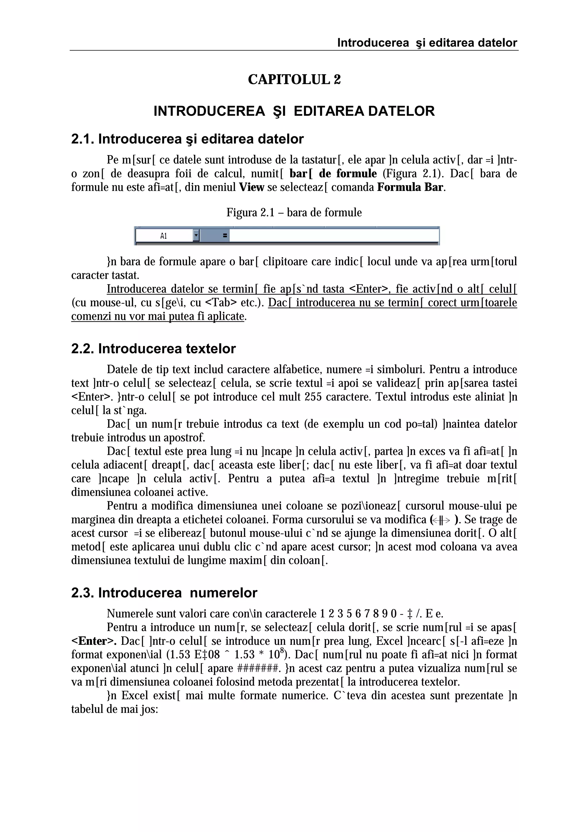 Introducerea şi editarea datelor

CAPITOLUL 2
INTRODUCEREA ŞI EDITAREA DATELOR
2.1. Introducerea şi editarea datelor
Pe m[sur[ ce datele sunt introduse de la tastatur[, ele apar ]n celula activ[, dar =i ]ntro zon[ de deasupra foii de calcul, numit[ bar[ de formule (Figura 2.1). Dac[ bara de
formule nu este afi=at[, din meniul View se selecteaz[ comanda Formula Bar.
Figura 2.1 – bara de formule

}n bara de formule apare o bar[ clipitoare care indic[ locul unde va ap[rea urm[torul
caracter tastat.
Introducerea datelor se termin[ fie ap[s`nd tasta <Enter>, fie activ[nd o alt[ celul[
(cu mouse-ul, cu s[gei, cu <Tab> etc.). Dac[ introducerea nu se termin[ corect urm[toarele
comenzi nu vor mai putea fi aplicate.

2.2. Introducerea textelor
Datele de tip text includ caractere alfabetice, numere =i simboluri. Pentru a introduce
text ]ntr-o celul[ se selecteaz[ celula, se scrie textul =i apoi se valideaz[ prin ap[sarea tastei
<Enter>. }ntr-o celul[ se pot introduce cel mult 255 caractere. Textul introdus este aliniat ]n
celul[ la st`nga.
Dac[ un num[r trebuie introdus ca text (de exemplu un cod po=tal) ]naintea datelor
trebuie introdus un apostrof.
Dac[ textul este prea lung =i nu ]ncape ]n celula activ[, partea ]n exces va fi afi=at[ ]n
celula adiacent[ dreapt[, dac[ aceasta este liber[; dac[ nu este liber[, va fi afi=at doar textul
care ]ncape ]n celula activ[. Pentru a putea afi=a textul ]n ]ntregime trebuie m[rit[
dimensiunea coloanei active.
Pentru a modifica dimensiunea unei coloane se poziioneaz[ cursorul mouse-ului pe
marginea din dreapta a etichetei coloanei. Forma cursorului se va modifica (
). Se trage de
acest cursor =i se elibereaz[ butonul mouse-ului c`nd se ajunge la dimensiunea dorit[. O alt[
metod[ este aplicarea unui dublu clic c`nd apare acest cursor; ]n acest mod coloana va avea
dimensiunea textului de lungime maxim[ din coloan[.

2.3. Introducerea numerelor
Numerele sunt valori care conin caracterele 1 2 3 5 6 7 8 9 0 - ‡ /. E e.
Pentru a introduce un num[r, se selecteaz[ celula dorit[, se scrie num[rul =i se apas[
<Enter>. Dac[ ]ntr-o celul[ se introduce un num[r prea lung, Excel ]ncearc[ s[-l afi=eze ]n
format exponenial (1.53 E‡08 ˆ 1.53 * 108). Dac[ num[rul nu poate fi afi=at nici ]n format
exponenial atunci ]n celul[ apare #######. }n acest caz pentru a putea vizualiza num[rul se
va m[ri dimensiunea coloanei folosind metoda prezentat[ la introducerea textelor.
}n Excel exist[ mai multe formate numerice. C`teva din acestea sunt prezentate ]n
tabelul de mai jos:

 