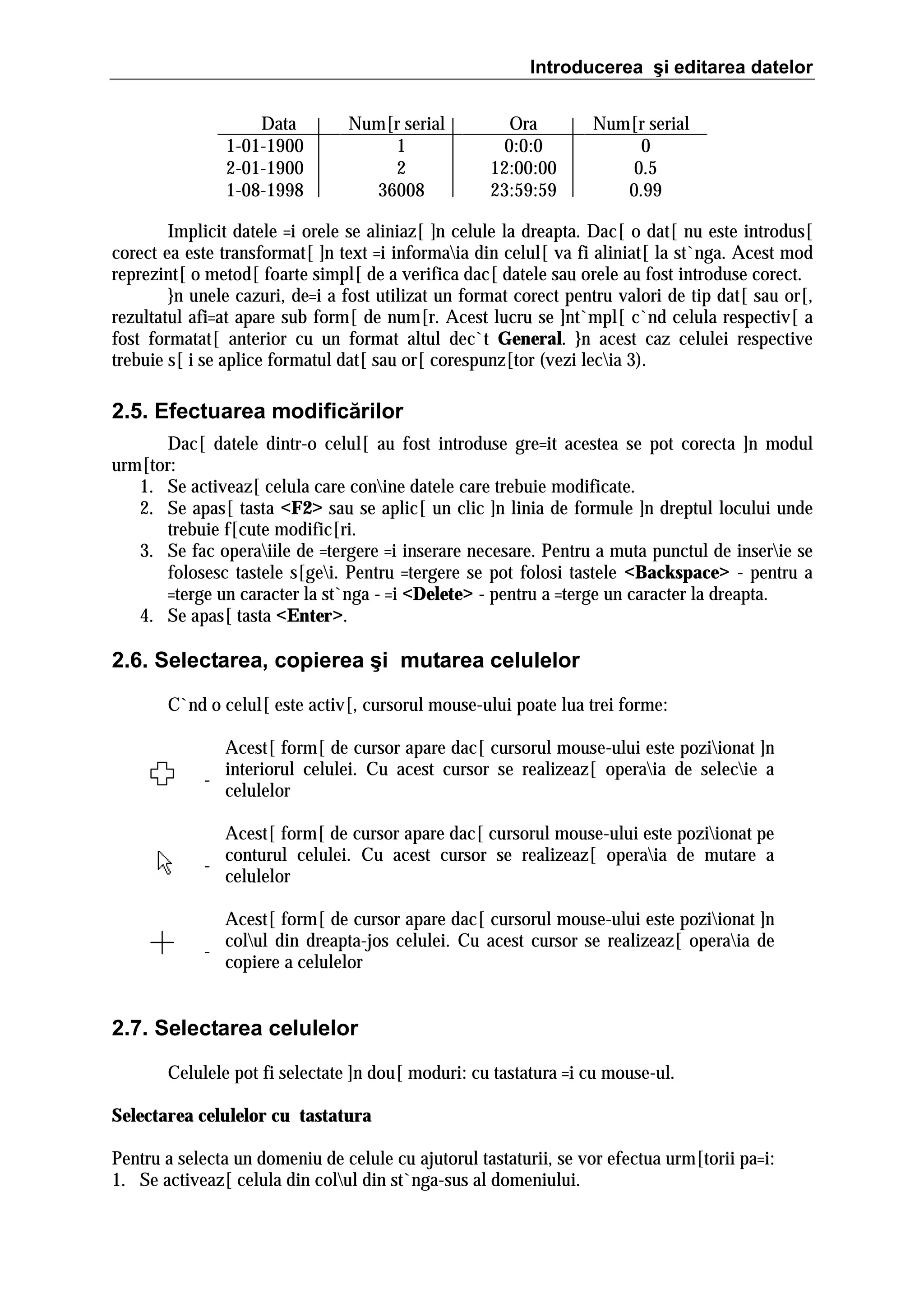 Introducerea şi editarea datelor
Data
1-01-1900
2-01-1900
1-08-1998

Num[r serial
1
2
36008

Ora
0:0:0
12:00:00
23:59:59

Num[r serial
0
0.5
0.99

Implicit datele =i orele se aliniaz[ ]n celule la dreapta. Dac[ o dat[ nu este introdus[
corect ea este transformat[ ]n text =i informaia din celul[ va fi aliniat[ la st`nga. Acest mod
reprezint[ o metod[ foarte simpl[ de a verifica dac[ datele sau orele au fost introduse corect.
}n unele cazuri, de=i a fost utilizat un format corect pentru valori de tip dat[ sau or[,
rezultatul afi=at apare sub form[ de num[r. Acest lucru se ]nt`mpl[ c`nd celula respectiv[ a
fost formatat[ anterior cu un format altul dec`t General. }n acest caz celulei respective
trebuie s[ i se aplice formatul dat[ sau or[ corespunz[tor (vezi lecia 3).

2.5. Efectuarea modificărilor
Dac[ datele dintr-o celul[ au fost introduse gre=it acestea se pot corecta ]n modul
urm[tor:
1. Se activeaz[ celula care conine datele care trebuie modificate.
2. Se apas[ tasta <F2> sau se aplic[ un clic ]n linia de formule ]n dreptul locului unde
trebuie f[cute modific[ri.
3. Se fac operaiile de =tergere =i inserare necesare. Pentru a muta punctul de inserie se
folosesc tastele s[gei. Pentru =tergere se pot folosi tastele <Backspace> - pentru a
=terge un caracter la st`nga - =i <Delete> - pentru a =terge un caracter la dreapta.
4. Se apas[ tasta <Enter>.

2.6. Selectarea, copierea şi mutarea celulelor
C`nd o celul[ este activ[, cursorul mouse-ului poate lua trei forme:
Acest[ form[ de cursor apare dac[ cursorul mouse-ului este poziionat ]n
interiorul celulei. Cu acest cursor se realizeaz[ operaia de selecie a
celulelor
Acest[ form[ de cursor apare dac[ cursorul mouse-ului este poziionat pe
conturul celulei. Cu acest cursor se realizeaz[ operaia de mutare a
celulelor
Acest[ form[ de cursor apare dac[ cursorul mouse-ului este poziionat ]n
colul din dreapta-jos celulei. Cu acest cursor se realizeaz[ operaia de
copiere a celulelor

2.7. Selectarea celulelor
Celulele pot fi selectate ]n dou[ moduri: cu tastatura =i cu mouse-ul.
Selectarea celulelor cu tastatura
Pentru a selecta un domeniu de celule cu ajutorul tastaturii, se vor efectua urm[torii pa=i:
1. Se activeaz[ celula din colul din st`nga-sus al domeniului.

 
