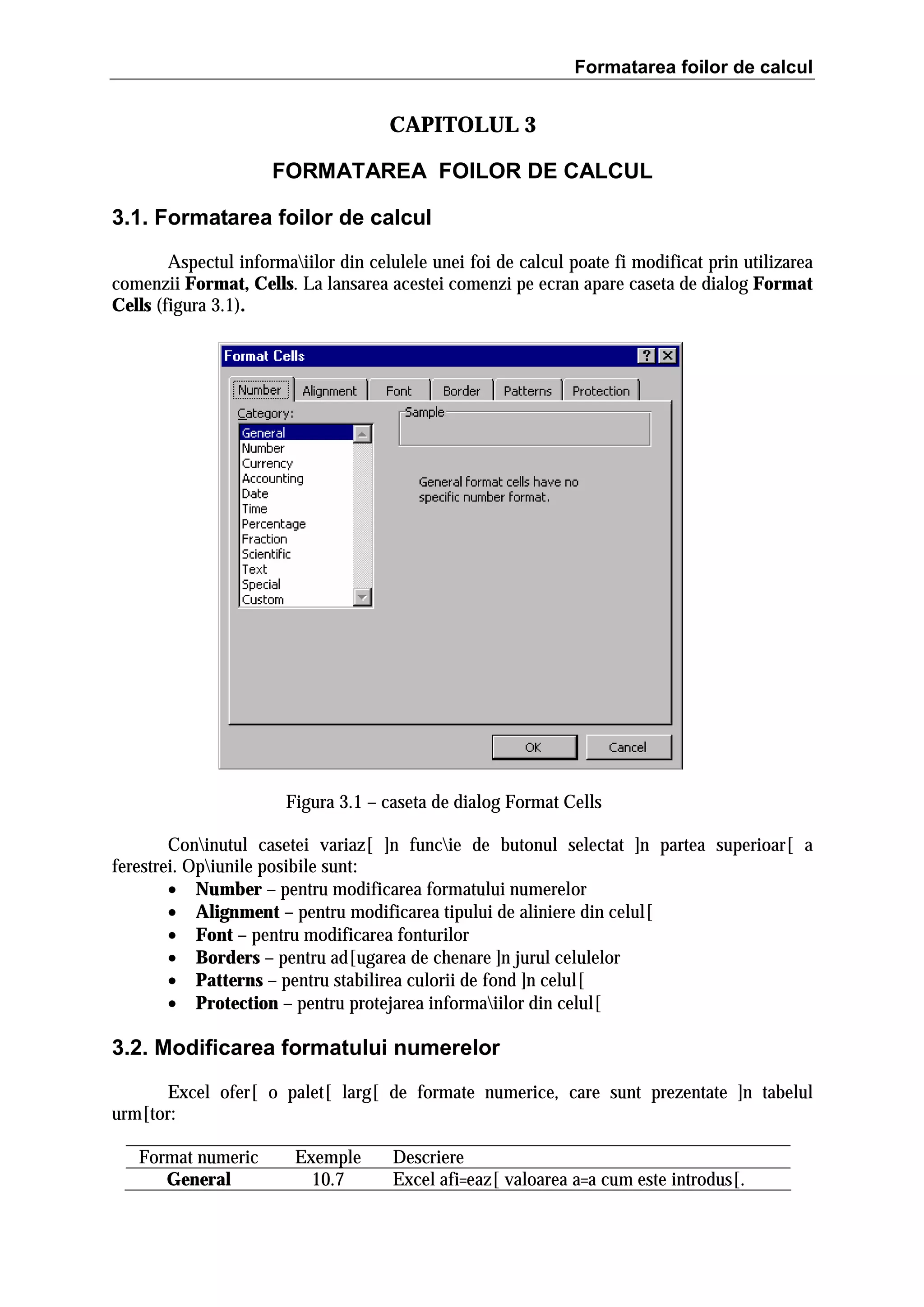 Formatarea foilor de calcul

CAPITOLUL 3
FORMATAREA FOILOR DE CALCUL
3.1. Formatarea foilor de calcul
Aspectul informaiilor din celulele unei foi de calcul poate fi modificat prin utilizarea
comenzii Format, Cells. La lansarea acestei comenzi pe ecran apare caseta de dialog Format
Cells (figura 3.1).

Figura 3.1 – caseta de dialog Format Cells
Coninutul casetei variaz[ ]n funcie de butonul selectat ]n partea superioar[ a
ferestrei. Opiunile posibile sunt:
• Number – pentru modificarea formatului numerelor
• Alignment – pentru modificarea tipului de aliniere din celul[
• Font – pentru modificarea fonturilor
• Borders – pentru ad[ugarea de chenare ]n jurul celulelor
• Patterns – pentru stabilirea culorii de fond ]n celul[
• Protection – pentru protejarea informaiilor din celul[

3.2. Modificarea formatului numerelor
Excel ofer[ o palet[ larg[ de formate numerice, care sunt prezentate ]n tabelul
urm[tor:
Format numeric
General

Exemple
10.7

Descriere
Excel afi=eaz[ valoarea a=a cum este introdus[.

 