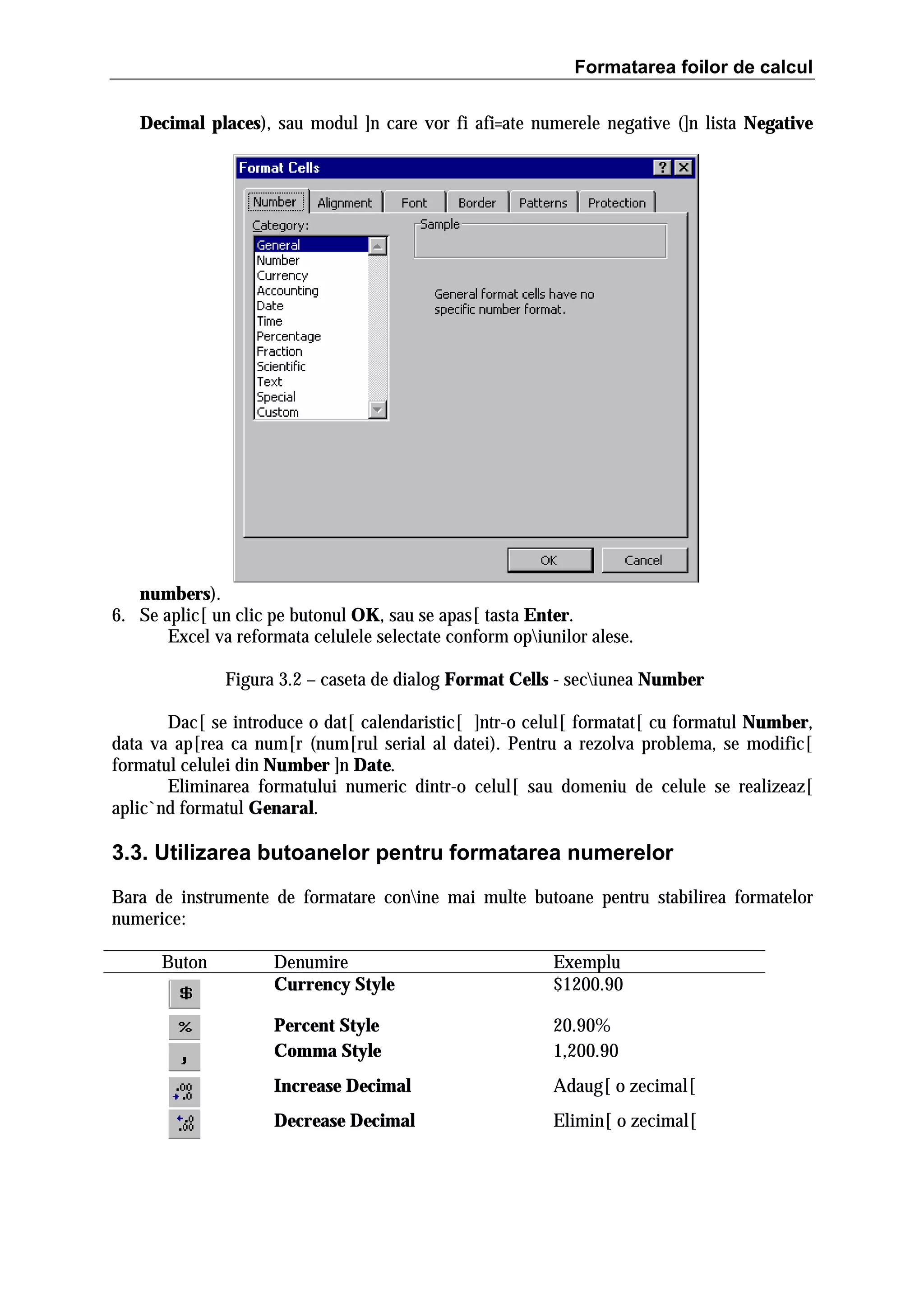Formatarea foilor de calcul
Decimal places), sau modul ]n care vor fi afi=ate numerele negative (]n lista Negative

numbers).
6. Se aplic[ un clic pe butonul OK, sau se apas[ tasta Enter.
Excel va reformata celulele selectate conform opiunilor alese.
Figura 3.2 – caseta de dialog Format Cells - seciunea Number
Dac[ se introduce o dat[ calendaristic[ ]ntr-o celul[ formatat[ cu formatul Number,
data va ap[rea ca num[r (num[rul serial al datei). Pentru a rezolva problema, se modific[
formatul celulei din Number ]n Date.
Eliminarea formatului numeric dintr-o celul[ sau domeniu de celule se realizeaz[
aplic`nd formatul Genaral.

3.3. Utilizarea butoanelor pentru formatarea numerelor
Bara de instrumente de formatare conine mai multe butoane pentru stabilirea formatelor
numerice:
Buton

Denumire
Currency Style

Exemplu
$1200.90

Percent Style
Comma Style

20.90%
1,200.90

Increase Decimal

Adaug[ o zecimal[

Decrease Decimal

Elimin[ o zecimal[

 