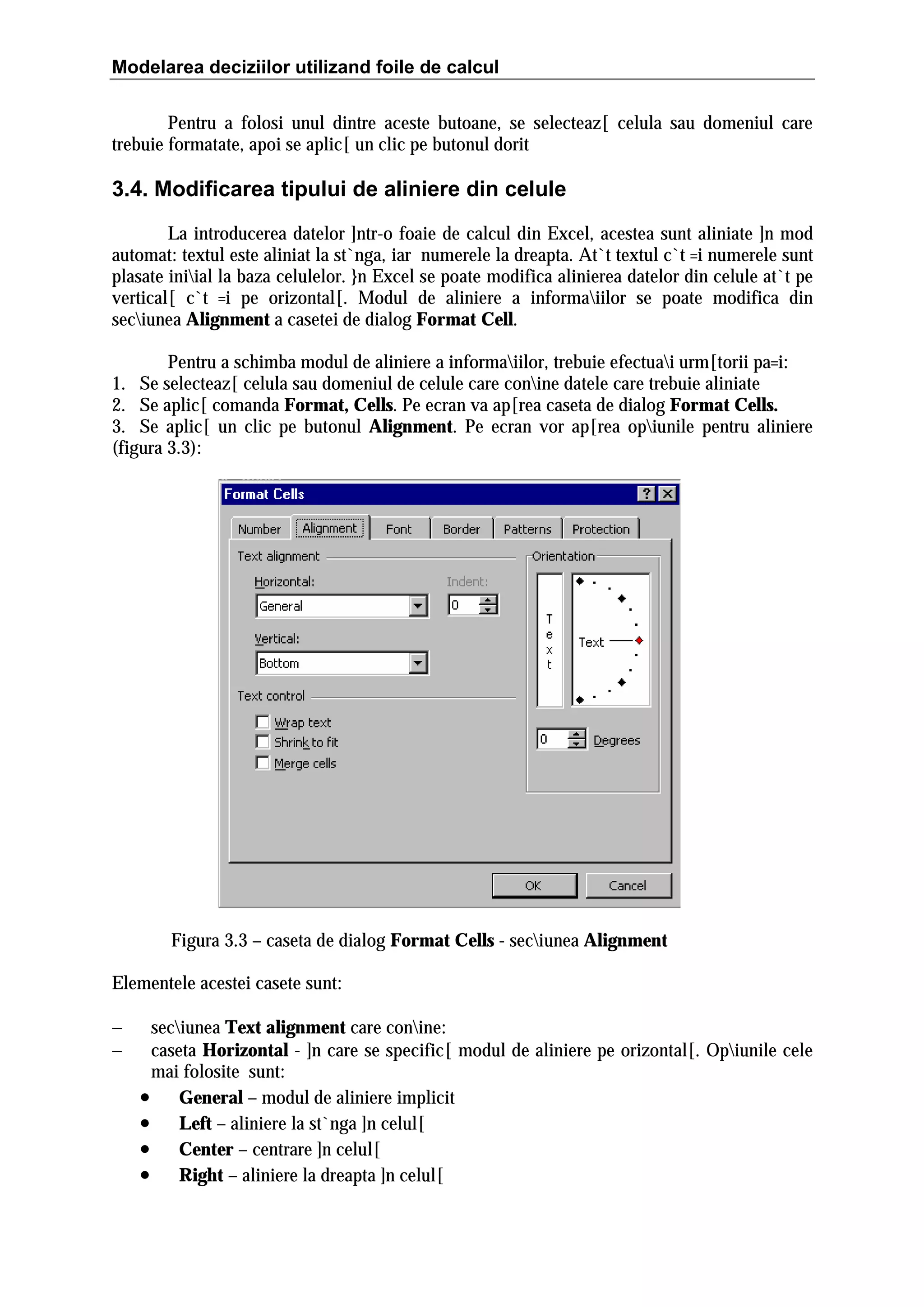 Modelarea deciziilor utilizand foile de calcul
Pentru a folosi unul dintre aceste butoane, se selecteaz[ celula sau domeniul care
trebuie formatate, apoi se aplic[ un clic pe butonul dorit

3.4. Modificarea tipului de aliniere din celule
La introducerea datelor ]ntr-o foaie de calcul din Excel, acestea sunt aliniate ]n mod
automat: textul este aliniat la st`nga, iar numerele la dreapta. At`t textul c`t =i numerele sunt
plasate iniial la baza celulelor. }n Excel se poate modifica alinierea datelor din celule at`t pe
vertical[ c`t =i pe orizontal[. Modul de aliniere a informaiilor se poate modifica din
seciunea Alignment a casetei de dialog Format Cell.
Pentru a schimba modul de aliniere a informaiilor, trebuie efectuai urm[torii pa=i:
1. Se selecteaz[ celula sau domeniul de celule care conine datele care trebuie aliniate
2. Se aplic[ comanda Format, Cells. Pe ecran va ap[rea caseta de dialog Format Cells.
3. Se aplic[ un clic pe butonul Alignment. Pe ecran vor ap[rea opiunile pentru aliniere
(figura 3.3):

Figura 3.3 – caseta de dialog Format Cells - seciunea Alignment
Elementele acestei casete sunt:
−
−

seciunea Text alignment care conine:
caseta Horizontal - ]n care se specific[ modul de aliniere pe orizontal[. Opiunile cele
mai folosite sunt:
• General – modul de aliniere implicit
• Left – aliniere la st`nga ]n celul[
• Center – centrare ]n celul[
• Right – aliniere la dreapta ]n celul[

 