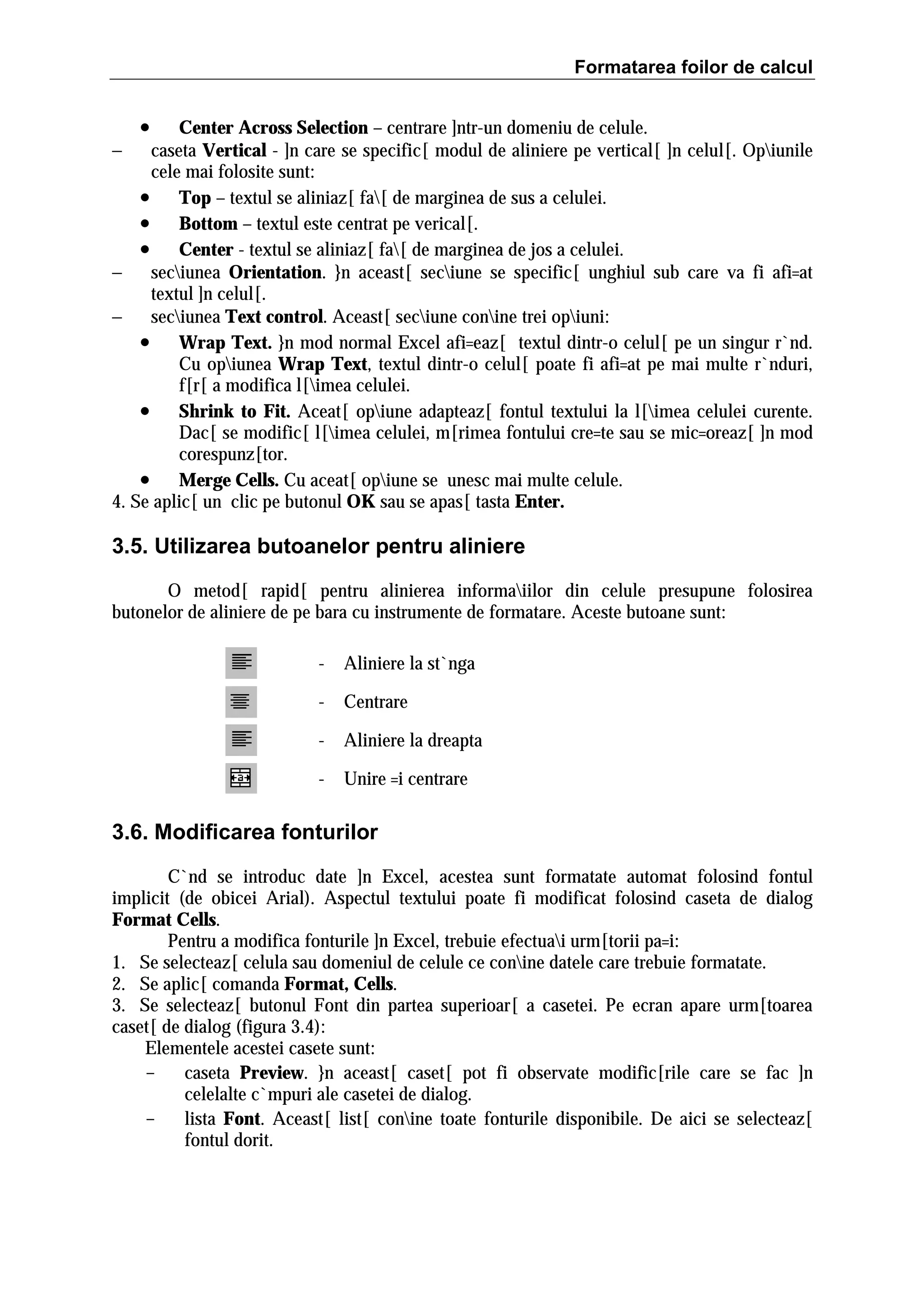 Formatarea foilor de calcul

•

Center Across Selection – centrare ]ntr-un domeniu de celule.
−
caseta Vertical - ]n care se specific[ modul de aliniere pe vertical[ ]n celul[. Opiunile
cele mai folosite sunt:
• Top – textul se aliniaz[ fa[ de marginea de sus a celulei.
• Bottom – textul este centrat pe verical[.
• Center - textul se aliniaz[ fa[ de marginea de jos a celulei.
−
seciunea Orientation. }n aceast[ seciune se specific[ unghiul sub care va fi afi=at
textul ]n celul[.
−
seciunea Text control. Aceast[ seciune conine trei opiuni:
• Wrap Text. }n mod normal Excel afi=eaz[ textul dintr-o celul[ pe un singur r`nd.
Cu opiunea Wrap Text, textul dintr-o celul[ poate fi afi=at pe mai multe r`nduri,
f[r[ a modifica l[imea celulei.
• Shrink to Fit. Aceat[ opiune adapteaz[ fontul textului la l[imea celulei curente.
Dac[ se modific[ l[imea celulei, m[rimea fontului cre=te sau se mic=oreaz[ ]n mod
corespunz[tor.
• Merge Cells. Cu aceat[ opiune se unesc mai multe celule.
4. Se aplic[ un clic pe butonul OK sau se apas[ tasta Enter.

3.5. Utilizarea butoanelor pentru aliniere
O metod[ rapid[ pentru alinierea informaiilor din celule presupune folosirea
butonelor de aliniere de pe bara cu instrumente de formatare. Aceste butoane sunt:
-

Aliniere la st`nga

-

Centrare

-

Aliniere la dreapta

-

Unire =i centrare

3.6. Modificarea fonturilor
C`nd se introduc date ]n Excel, acestea sunt formatate automat folosind fontul
implicit (de obicei Arial). Aspectul textului poate fi modificat folosind caseta de dialog
Format Cells.
Pentru a modifica fonturile ]n Excel, trebuie efectuai urm[torii pa=i:
1. Se selecteaz[ celula sau domeniul de celule ce conine datele care trebuie formatate.
2. Se aplic[ comanda Format, Cells.
3. Se selecteaz[ butonul Font din partea superioar[ a casetei. Pe ecran apare urm[toarea
caset[ de dialog (figura 3.4):
Elementele acestei casete sunt:
caseta Preview. }n aceast[ caset[ pot fi observate modific[rile care se fac ]n
celelalte c`mpuri ale casetei de dialog.
lista Font. Aceast[ list[ conine toate fonturile disponibile. De aici se selecteaz[
fontul dorit.

 