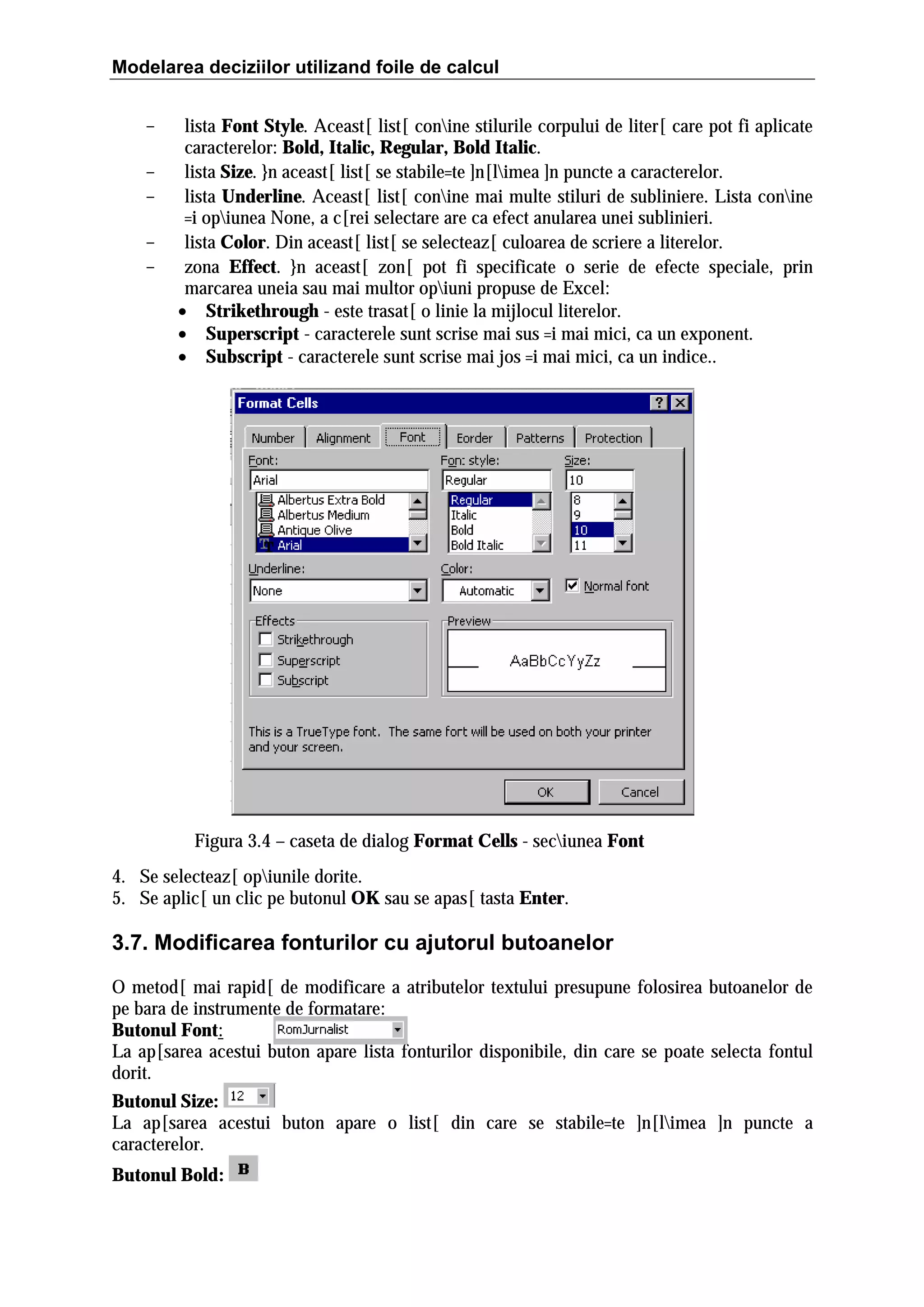 Modelarea deciziilor utilizand foile de calcul
-

lista Font Style. Aceast[ list[ conine stilurile corpului de liter[ care pot fi aplicate
caracterelor: Bold, Italic, Regular, Bold Italic.
lista Size. }n aceast[ list[ se stabile=te ]n[limea ]n puncte a caracterelor.
lista Underline. Aceast[ list[ conine mai multe stiluri de subliniere. Lista conine
=i opiunea None, a c[rei selectare are ca efect anularea unei sublinieri.
lista Color. Din aceast[ list[ se selecteaz[ culoarea de scriere a literelor.
zona Effect. }n aceast[ zon[ pot fi specificate o serie de efecte speciale, prin
marcarea uneia sau mai multor opiuni propuse de Excel:
• Strikethrough - este trasat[ o linie la mijlocul literelor.
• Superscript - caracterele sunt scrise mai sus =i mai mici, ca un exponent.
• Subscript - caracterele sunt scrise mai jos =i mai mici, ca un indice..

Figura 3.4 – caseta de dialog Format Cells - seciunea Font
4. Se selecteaz[ opiunile dorite.
5. Se aplic[ un clic pe butonul OK sau se apas[ tasta Enter.

3.7. Modificarea fonturilor cu ajutorul butoanelor
O metod[ mai rapid[ de modificare a atributelor textului presupune folosirea butoanelor de
pe bara de instrumente de formatare:
Butonul Font:
La ap[sarea acestui buton apare lista fonturilor disponibile, din care se poate selecta fontul
dorit.
Butonul Size:
La ap[sarea acestui buton apare o list[ din care se stabile=te ]n[limea ]n puncte a
caracterelor.
Butonul Bold:

 