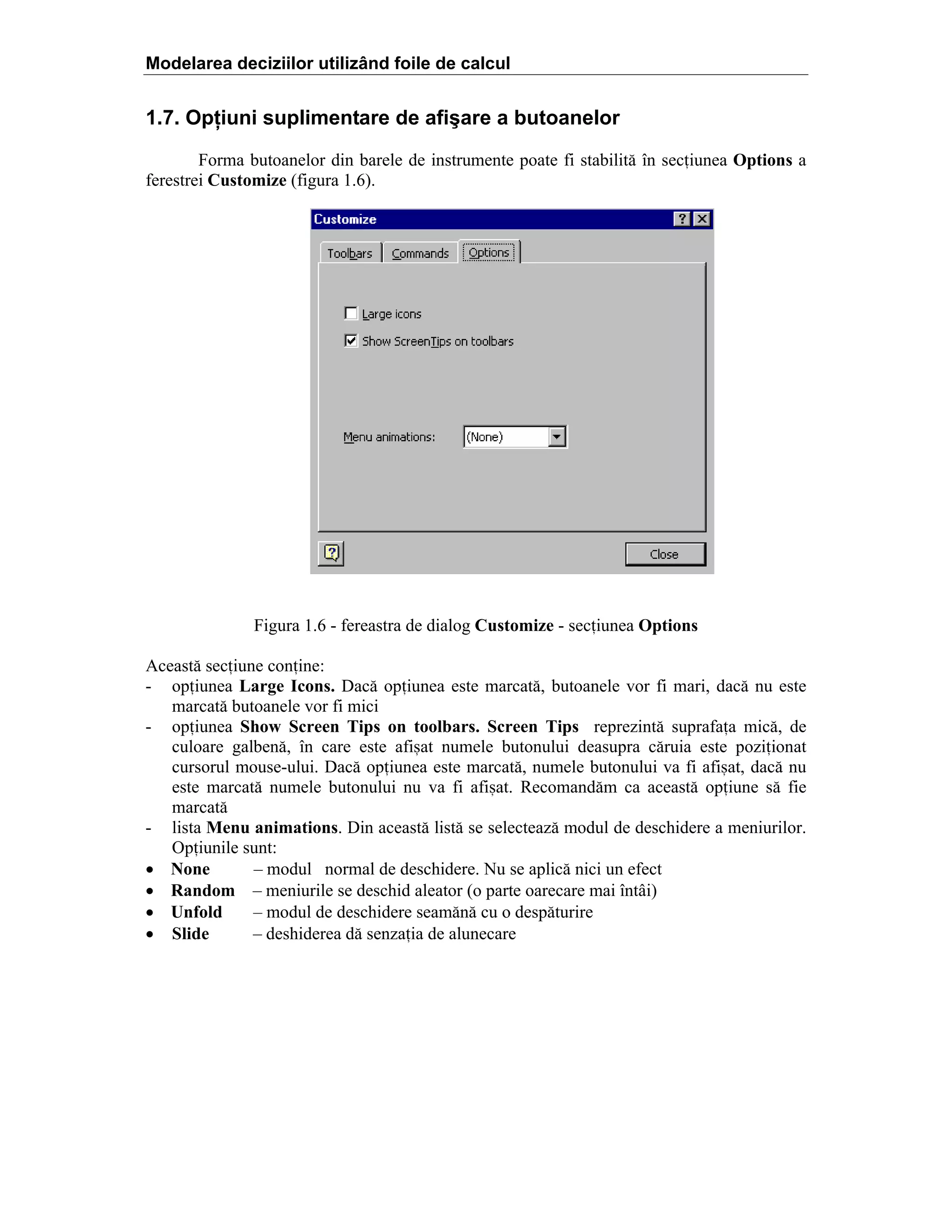 Modelarea deciziilor utilizând foile de calcul

1.7. Opţiuni suplimentare de afişare a butoanelor
Forma butoanelor din barele de instrumente poate fi stabilit[ în seciunea Options a
ferestrei Customize (figura 1.6).

Figura 1.6 - fereastra de dialog Customize - seciunea Options
Aceast[ seciune conine:
- opiunea Large Icons. Dac[ opiunea este marcat[, butoanele vor fi mari, dac[ nu este
marcat[ butoanele vor fi mici
- opiunea Show Screen Tips on toolbars. Screen Tips reprezint[ suprafaa mic[, de
culoare galben[, în care este afi=at numele butonului deasupra c[ruia este poziionat
cursorul mouse-ului. Dac[ opiunea este marcat[, numele butonului va fi afi=at, dac[ nu
este marcat[ numele butonului nu va fi afi=at. Recomand[m ca aceast[ opiune s[ fie
marcat[
- lista Menu animations. Din aceast[ list[ se selecteaz[ modul de deschidere a meniurilor.
Opiunile sunt:
• None
– modul normal de deschidere. Nu se aplic[ nici un efect
• Random – meniurile se deschid aleator (o parte oarecare mai întâi)
• Unfold
– modul de deschidere seam[n[ cu o desp[turire
• Slide
– deshiderea d[ senzaia de alunecare

 