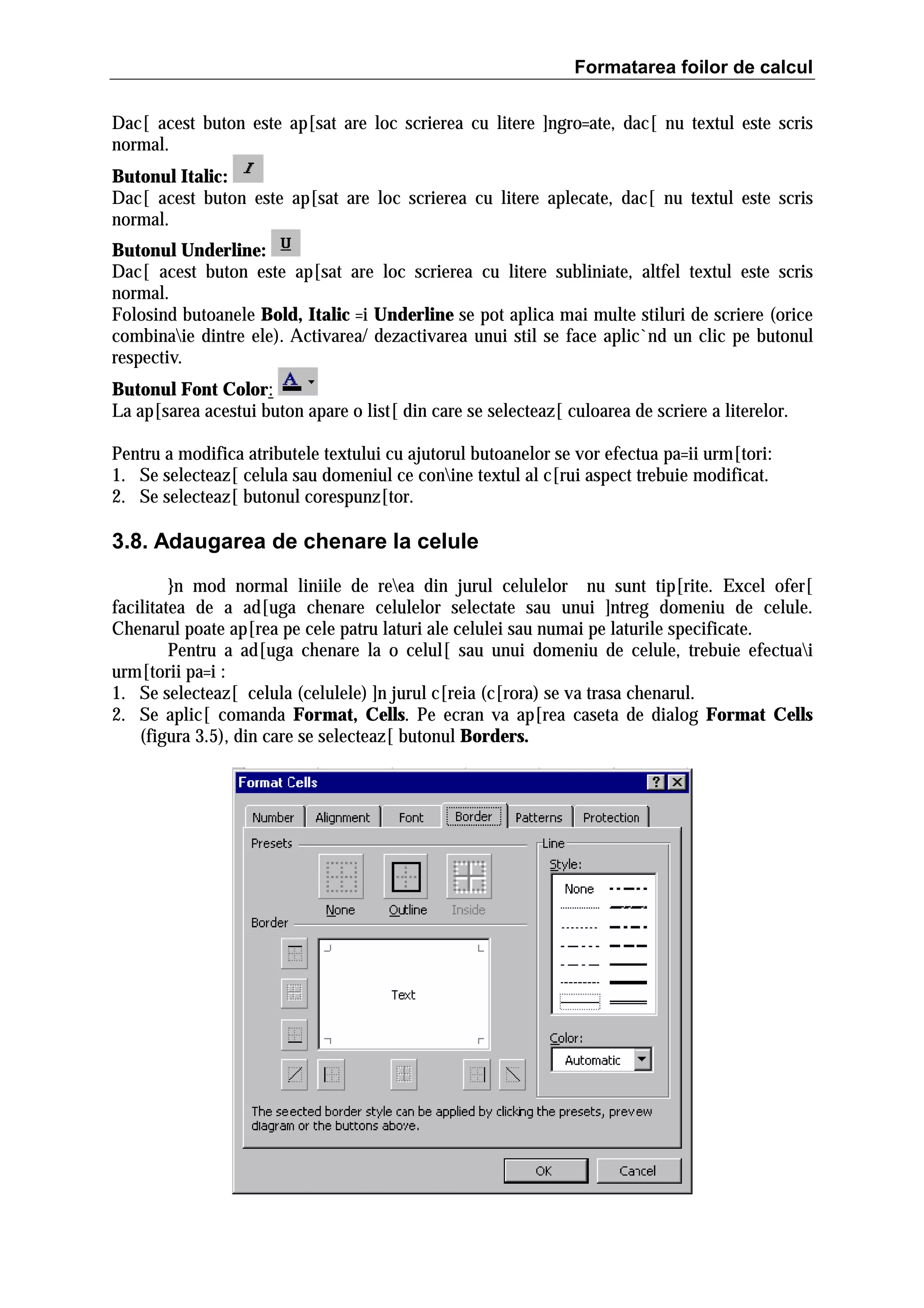 Formatarea foilor de calcul
Dac[ acest buton este ap[sat are loc scrierea cu litere ]ngro=ate, dac[ nu textul este scris
normal.
Butonul Italic:
Dac[ acest buton este ap[sat are loc scrierea cu litere aplecate, dac[ nu textul este scris
normal.
Butonul Underline:
Dac[ acest buton este ap[sat are loc scrierea cu litere subliniate, altfel textul este scris
normal.
Folosind butoanele Bold, Italic =i Underline se pot aplica mai multe stiluri de scriere (orice
combinaie dintre ele). Activarea/ dezactivarea unui stil se face aplic`nd un clic pe butonul
respectiv.
Butonul Font Color:
La ap[sarea acestui buton apare o list[ din care se selecteaz[ culoarea de scriere a literelor.
Pentru a modifica atributele textului cu ajutorul butoanelor se vor efectua pa=ii urm[tori:
1. Se selecteaz[ celula sau domeniul ce conine textul al c[rui aspect trebuie modificat.
2. Se selecteaz[ butonul corespunz[tor.

3.8. Adaugarea de chenare la celule
}n mod normal liniile de reea din jurul celulelor nu sunt tip[rite. Excel ofer[
facilitatea de a ad[uga chenare celulelor selectate sau unui ]ntreg domeniu de celule.
Chenarul poate ap[rea pe cele patru laturi ale celulei sau numai pe laturile specificate.
Pentru a ad[uga chenare la o celul[ sau unui domeniu de celule, trebuie efectuai
urm[torii pa=i :
1. Se selecteaz[ celula (celulele) ]n jurul c[reia (c[rora) se va trasa chenarul.
2. Se aplic[ comanda Format, Cells. Pe ecran va ap[rea caseta de dialog Format Cells
(figura 3.5), din care se selecteaz[ butonul Borders.

 