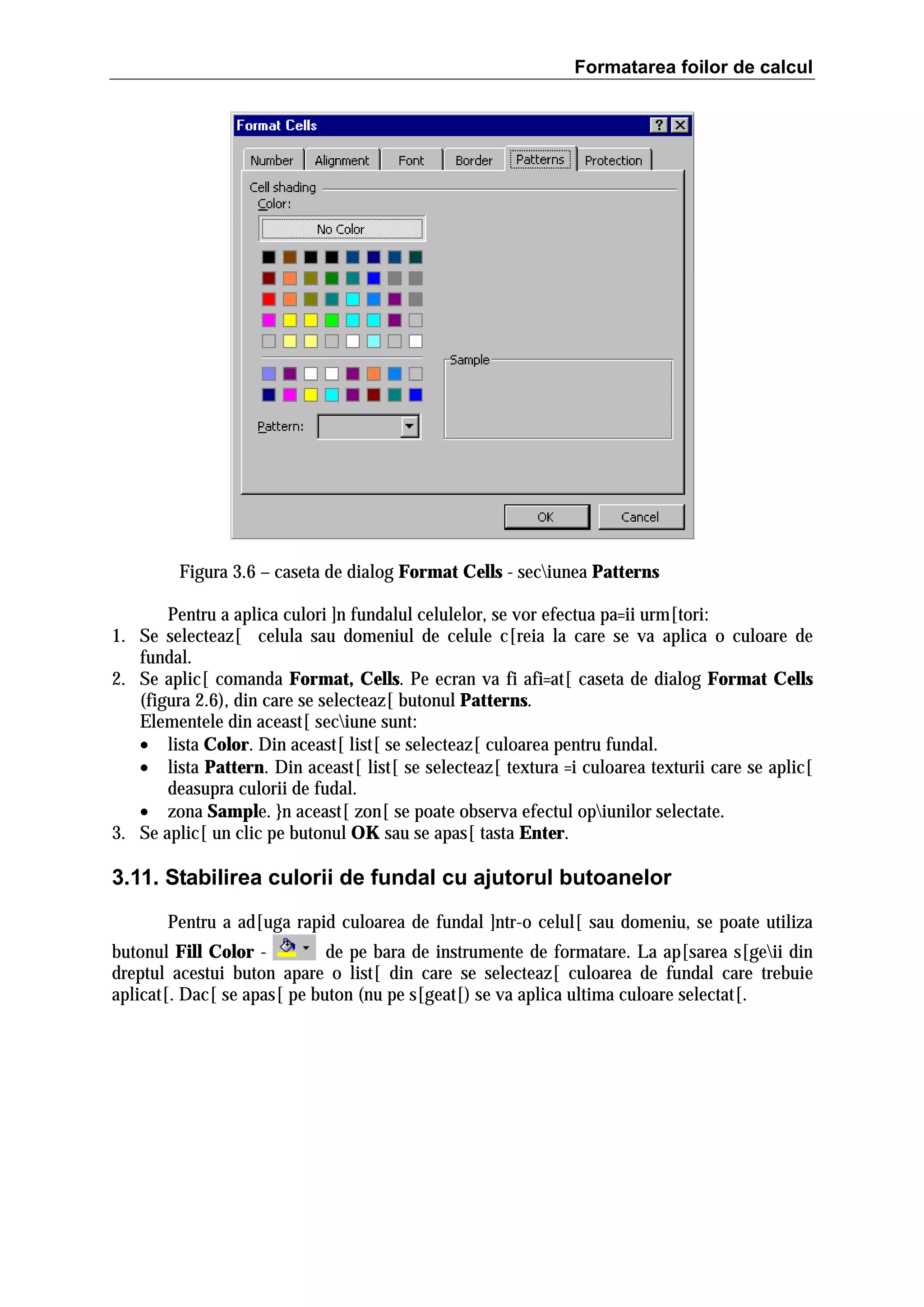 Formatarea foilor de calcul

Figura 3.6 – caseta de dialog Format Cells - seciunea Patterns
Pentru a aplica culori ]n fundalul celulelor, se vor efectua pa=ii urm[tori:
1. Se selecteaz[ celula sau domeniul de celule c[reia la care se va aplica o culoare de
fundal.
2. Se aplic[ comanda Format, Cells. Pe ecran va fi afi=at[ caseta de dialog Format Cells
(figura 2.6), din care se selecteaz[ butonul Patterns.
Elementele din aceast[ seciune sunt:
• lista Color. Din aceast[ list[ se selecteaz[ culoarea pentru fundal.
• lista Pattern. Din aceast[ list[ se selecteaz[ textura =i culoarea texturii care se aplic[
deasupra culorii de fudal.
• zona Sample. }n aceast[ zon[ se poate observa efectul opiunilor selectate.
3. Se aplic[ un clic pe butonul OK sau se apas[ tasta Enter.

3.11. Stabilirea culorii de fundal cu ajutorul butoanelor
Pentru a ad[uga rapid culoarea de fundal ]ntr-o celul[ sau domeniu, se poate utiliza
butonul Fill Color de pe bara de instrumente de formatare. La ap[sarea s[geii din
dreptul acestui buton apare o list[ din care se selecteaz[ culoarea de fundal care trebuie
aplicat[. Dac[ se apas[ pe buton (nu pe s[geat[) se va aplica ultima culoare selectat[.

 