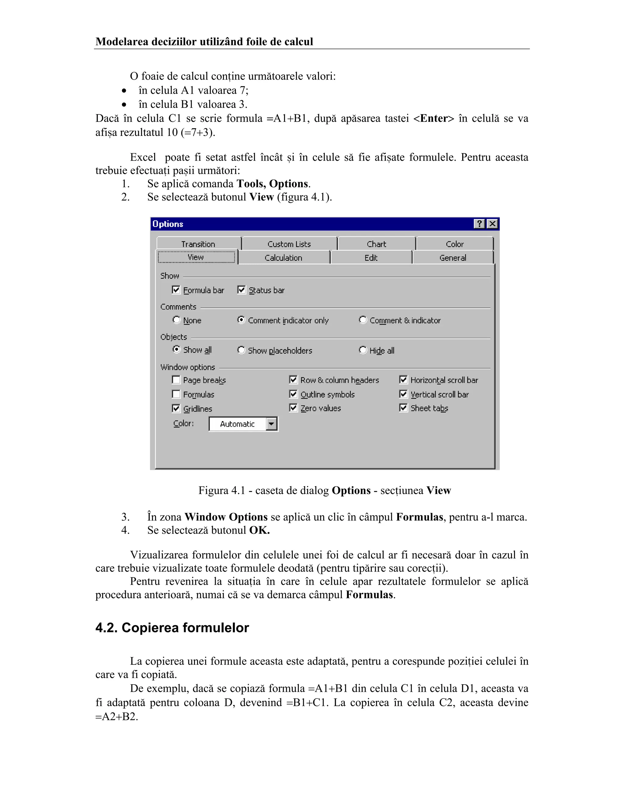 Modelarea deciziilor utiliz`nd foile de calcul
O foaie de calcul conine urm[toarele valori:
• ]n celula A1 valoarea 7;
• ]n celula B1 valoarea 3.
Dac[ ]n celula C1 se scrie formula =A1+B1, dup[ ap[sarea tastei <Enter> ]n celul[ se va
afi=a rezultatul 10 (=7+3).
Excel poate fi setat astfel ]nc`t =i ]n celule s[ fie afi=ate formulele. Pentru aceasta
trebuie efectuai pa=ii urm[tori:
1.
Se aplic[ comanda Tools, Options.
2.
Se selecteaz[ butonul View (figura 4.1).

Figura 4.1 - caseta de dialog Options - seciunea View
3.
4.

}n zona Window Options se aplic[ un clic ]n c`mpul Formulas, pentru a-l marca.
Se selecteaz[ butonul OK.

Vizualizarea formulelor din celulele unei foi de calcul ar fi necesar[ doar ]n cazul ]n
care trebuie vizualizate toate formulele deodat[ (pentru tip[rire sau corecii).
Pentru revenirea la situaia ]n care ]n celule apar rezultatele formulelor se aplic[
procedura anterioar[, numai c[ se va demarca c`mpul Formulas.

4.2. Copierea formulelor
La copierea unei formule aceasta este adaptat[, pentru a corespunde poziiei celulei ]n
care va fi copiat[.
De exemplu, dac[ se copiaz[ formula =A1+B1 din celula C1 ]n celula D1, aceasta va
fi adaptat[ pentru coloana D, devenind =B1+C1. La copierea ]n celula C2, aceasta devine
=A2+B2.

 