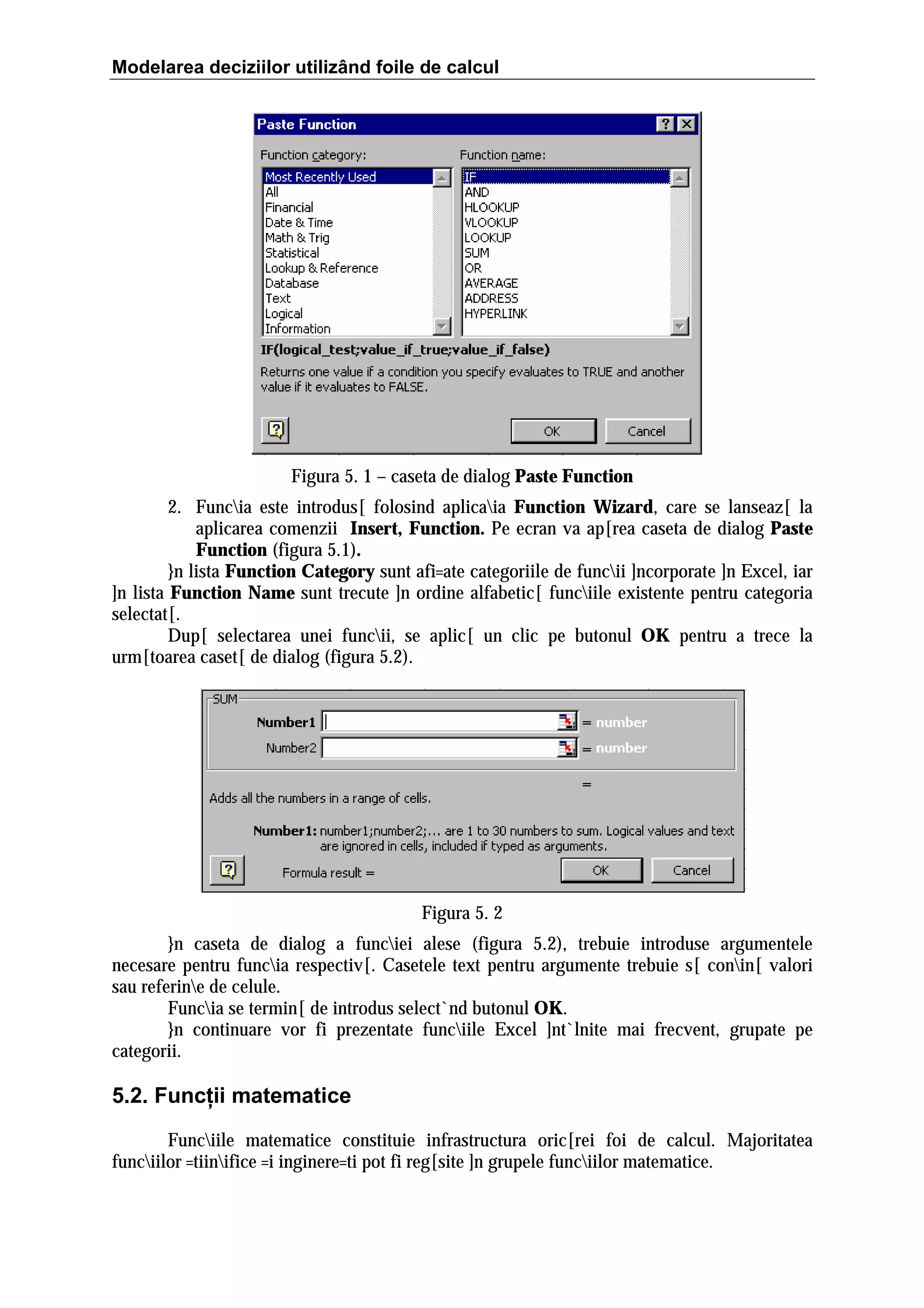 Modelarea deciziilor utilizând foile de calcul

Figura 5. 1 – caseta de dialog Paste Function
2. Funcia este introdus[ folosind aplicaia Function Wizard, care se lanseaz[ la
aplicarea comenzii Insert, Function. Pe ecran va ap[rea caseta de dialog Paste
Function (figura 5.1).
}n lista Function Category sunt afi=ate categoriile de funcii ]ncorporate ]n Excel, iar
]n lista Function Name sunt trecute ]n ordine alfabetic[ funciile existente pentru categoria
selectat[.
Dup[ selectarea unei funcii, se aplic[ un clic pe butonul OK pentru a trece la
urm[toarea caset[ de dialog (figura 5.2).

Figura 5. 2
}n caseta de dialog a funciei alese (figura 5.2), trebuie introduse argumentele
necesare pentru funcia respectiv[. Casetele text pentru argumente trebuie s[ conin[ valori
sau referine de celule.
Funcia se termin[ de introdus select`nd butonul OK.
}n continuare vor fi prezentate funciile Excel ]nt`lnite mai frecvent, grupate pe
categorii.

5.2. Funcţii matematice
Funciile matematice constituie infrastructura oric[rei foi de calcul. Majoritatea
funciilor =tiinifice =i inginere=ti pot fi reg[site ]n grupele funciilor matematice.

 