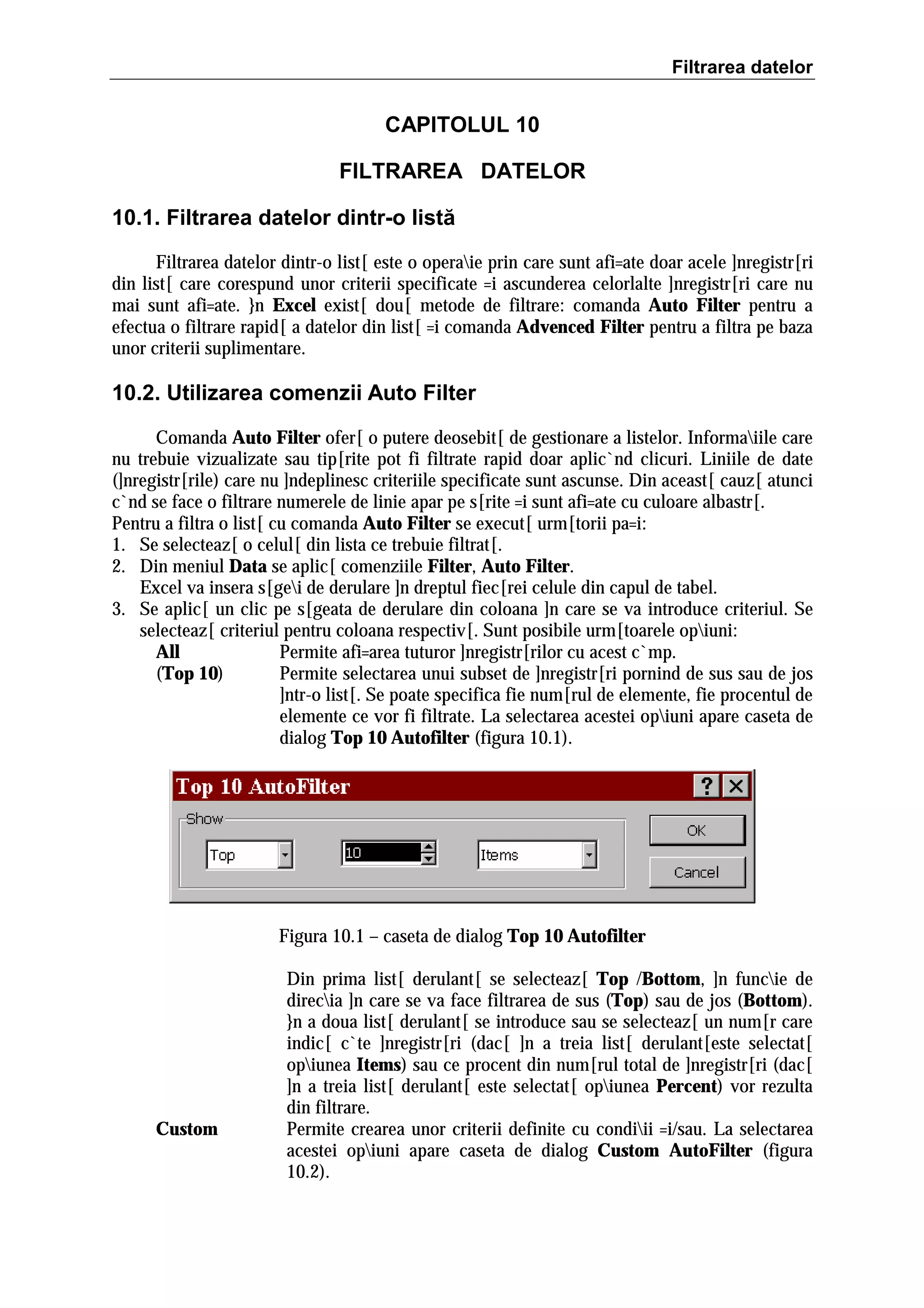 Filtrarea datelor

CAPITOLUL 10
FILTRAREA DATELOR
10.1. Filtrarea datelor dintr-o listă
Filtrarea datelor dintr-o list[ este o operaie prin care sunt afi=ate doar acele ]nregistr[ri
din list[ care corespund unor criterii specificate =i ascunderea celorlalte ]nregistr[ri care nu
mai sunt afi=ate. }n Excel exist[ dou[ metode de filtrare: comanda Auto Filter pentru a
efectua o filtrare rapid[ a datelor din list[ =i comanda Advenced Filter pentru a filtra pe baza
unor criterii suplimentare.

10.2. Utilizarea comenzii Auto Filter
Comanda Auto Filter ofer[ o putere deosebit[ de gestionare a listelor. Informaiile care
nu trebuie vizualizate sau tip[rite pot fi filtrate rapid doar aplic`nd clicuri. Liniile de date
(]nregistr[rile) care nu ]ndeplinesc criteriile specificate sunt ascunse. Din aceast[ cauz[ atunci
c`nd se face o filtrare numerele de linie apar pe s[rite =i sunt afi=ate cu culoare albastr[.
Pentru a filtra o list[ cu comanda Auto Filter se execut[ urm[torii pa=i:
1. Se selecteaz[ o celul[ din lista ce trebuie filtrat[.
2. Din meniul Data se aplic[ comenziile Filter, Auto Filter.
Excel va insera s[gei de derulare ]n dreptul fiec[rei celule din capul de tabel.
3. Se aplic[ un clic pe s[geata de derulare din coloana ]n care se va introduce criteriul. Se
selecteaz[ criteriul pentru coloana respectiv[. Sunt posibile urm[toarele opiuni:
All
Permite afi=area tuturor ]nregistr[rilor cu acest c`mp.
(Top 10)
Permite selectarea unui subset de ]nregistr[ri pornind de sus sau de jos
]ntr-o list[. Se poate specifica fie num[rul de elemente, fie procentul de
elemente ce vor fi filtrate. La selectarea acestei opiuni apare caseta de
dialog Top 10 Autofilter (figura 10.1).

Figura 10.1 – caseta de dialog Top 10 Autofilter

Custom

Din prima list[ derulant[ se selecteaz[ Top /Bottom, ]n funcie de
direcia ]n care se va face filtrarea de sus (Top) sau de jos (Bottom).
}n a doua list[ derulant[ se introduce sau se selecteaz[ un num[r care
indic[ c`te ]nregistr[ri (dac[ ]n a treia list[ derulant[este selectat[
opiunea Items) sau ce procent din num[rul total de ]nregistr[ri (dac[
]n a treia list[ derulant[ este selectat[ opiunea Percent) vor rezulta
din filtrare.
Permite crearea unor criterii definite cu condiii =i/sau. La selectarea
acestei opiuni apare caseta de dialog Custom AutoFilter (figura
10.2).

 