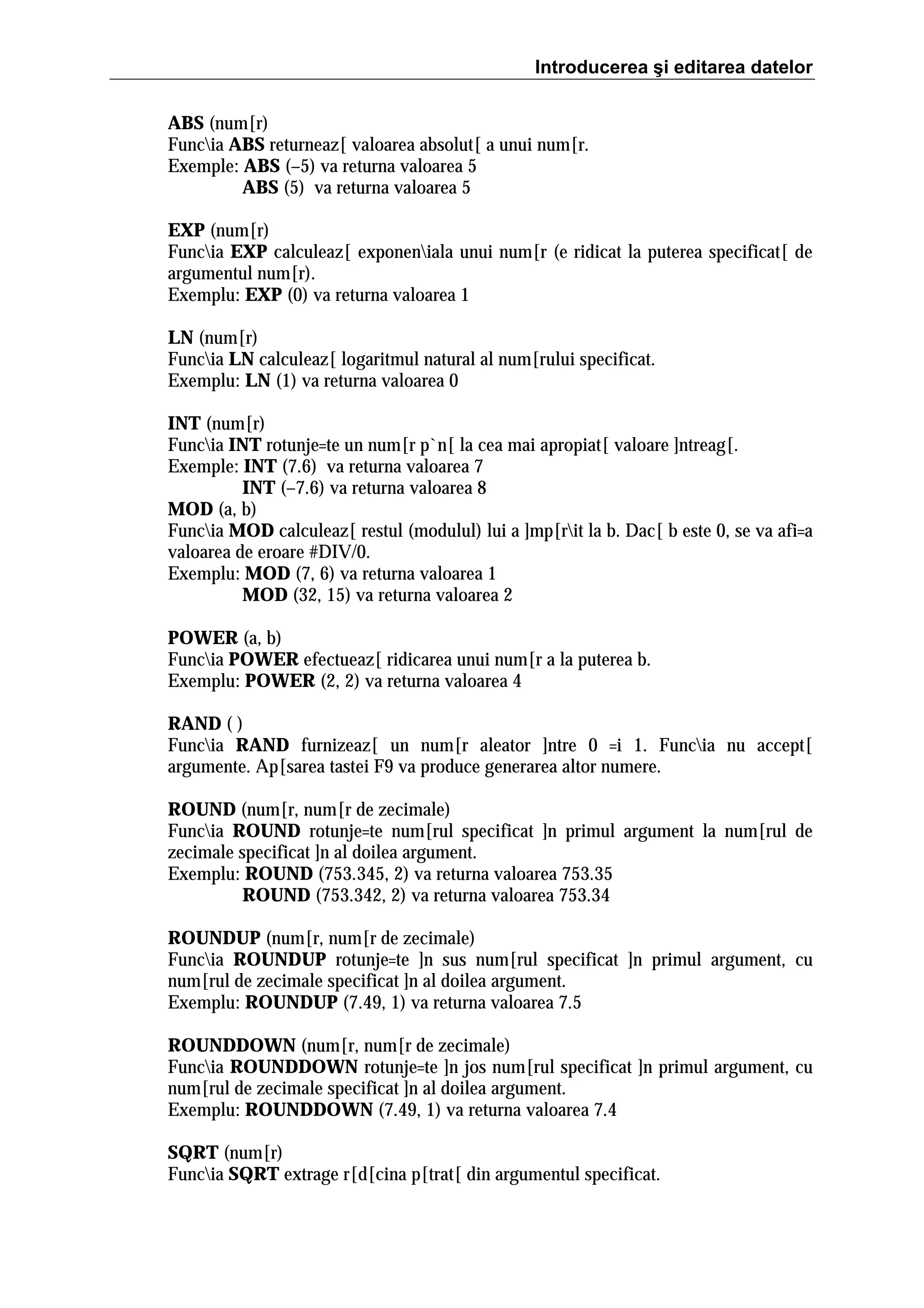 Introducerea şi editarea datelor
ABS (num[r)
Funcia ABS returneaz[ valoarea absolut[ a unui num[r.
Exemple: ABS (–5) va returna valoarea 5
ABS (5) va returna valoarea 5
EXP (num[r)
Funcia EXP calculeaz[ exponeniala unui num[r (e ridicat la puterea specificat[ de
argumentul num[r).
Exemplu: EXP (0) va returna valoarea 1
LN (num[r)
Funcia LN calculeaz[ logaritmul natural al num[rului specificat.
Exemplu: LN (1) va returna valoarea 0
INT (num[r)
Funcia INT rotunje=te un num[r p`n[ la cea mai apropiat[ valoare ]ntreag[.
Exemple: INT (7.6) va returna valoarea 7
INT (–7.6) va returna valoarea 8
MOD (a, b)
Funcia MOD calculeaz[ restul (modulul) lui a ]mp[rit la b. Dac[ b este 0, se va afi=a
valoarea de eroare #DIV/0.
Exemplu: MOD (7, 6) va returna valoarea 1
MOD (32, 15) va returna valoarea 2
POWER (a, b)
Funcia POWER efectueaz[ ridicarea unui num[r a la puterea b.
Exemplu: POWER (2, 2) va returna valoarea 4
RAND ( )
Funcia RAND furnizeaz[ un num[r aleator ]ntre 0 =i 1. Funcia nu accept[
argumente. Ap[sarea tastei F9 va produce generarea altor numere.
ROUND (num[r, num[r de zecimale)
Funcia ROUND rotunje=te num[rul specificat ]n primul argument la num[rul de
zecimale specificat ]n al doilea argument.
Exemplu: ROUND (753.345, 2) va returna valoarea 753.35
ROUND (753.342, 2) va returna valoarea 753.34
ROUNDUP (num[r, num[r de zecimale)
Funcia ROUNDUP rotunje=te ]n sus num[rul specificat ]n primul argument, cu
num[rul de zecimale specificat ]n al doilea argument.
Exemplu: ROUNDUP (7.49, 1) va returna valoarea 7.5
ROUNDDOWN (num[r, num[r de zecimale)
Funcia ROUNDDOWN rotunje=te ]n jos num[rul specificat ]n primul argument, cu
num[rul de zecimale specificat ]n al doilea argument.
Exemplu: ROUNDDOWN (7.49, 1) va returna valoarea 7.4
SQRT (num[r)
Funcia SQRT extrage r[d[cina p[trat[ din argumentul specificat.

 