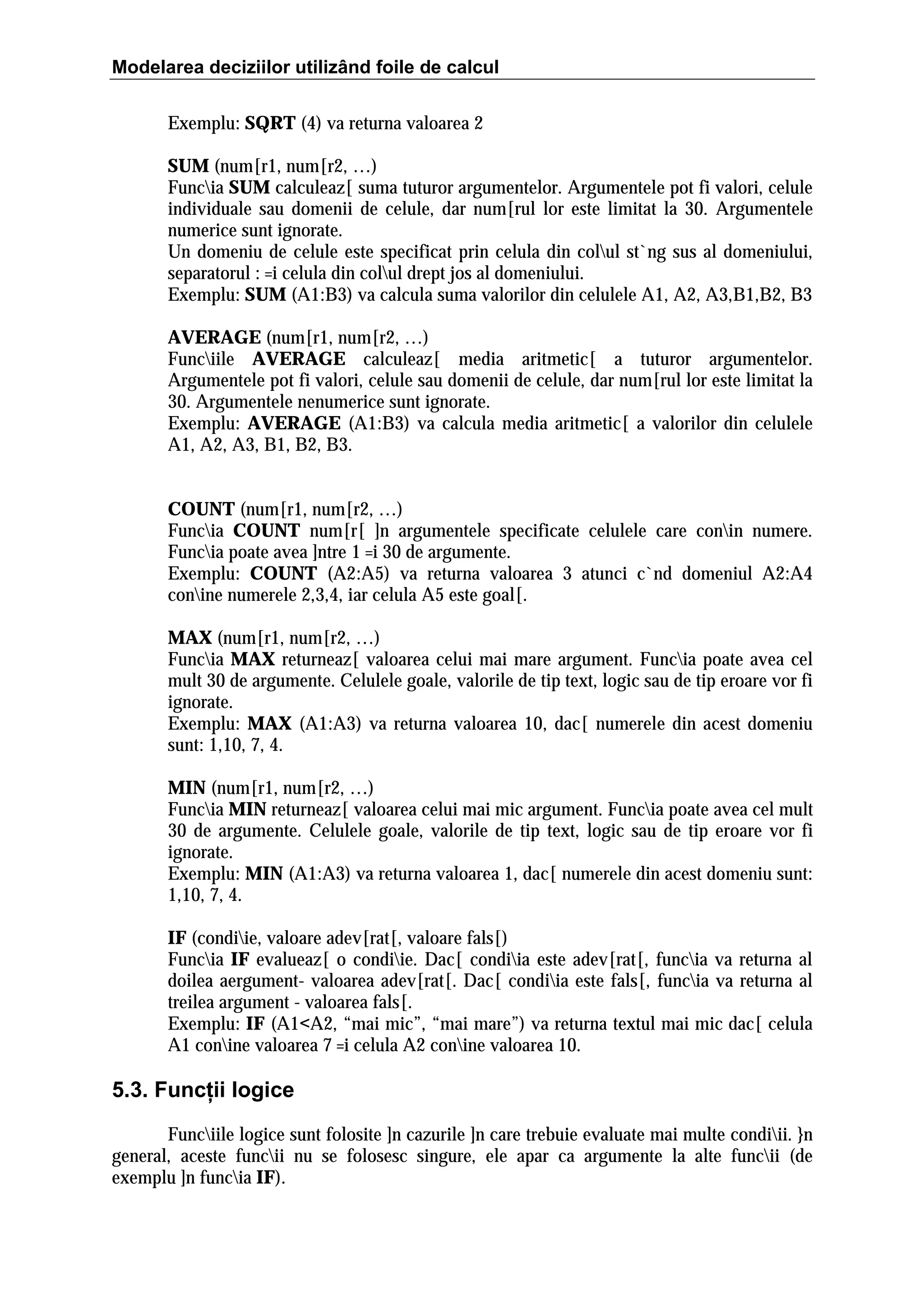 Modelarea deciziilor utilizând foile de calcul
Exemplu: SQRT (4) va returna valoarea 2
SUM (num[r1, num[r2, …)
Funcia SUM calculeaz[ suma tuturor argumentelor. Argumentele pot fi valori, celule
individuale sau domenii de celule, dar num[rul lor este limitat la 30. Argumentele
numerice sunt ignorate.
Un domeniu de celule este specificat prin celula din colul st`ng sus al domeniului,
separatorul : =i celula din colul drept jos al domeniului.
Exemplu: SUM (A1:B3) va calcula suma valorilor din celulele A1, A2, A3,B1,B2, B3
AVERAGE (num[r1, num[r2, …)
Funciile AVERAGE calculeaz[ media aritmetic[ a tuturor argumentelor.
Argumentele pot fi valori, celule sau domenii de celule, dar num[rul lor este limitat la
30. Argumentele nenumerice sunt ignorate.
Exemplu: AVERAGE (A1:B3) va calcula media aritmetic[ a valorilor din celulele
A1, A2, A3, B1, B2, B3.
COUNT (num[r1, num[r2, …)
Funcia COUNT num[r[ ]n argumentele specificate celulele care conin numere.
Funcia poate avea ]ntre 1 =i 30 de argumente.
Exemplu: COUNT (A2:A5) va returna valoarea 3 atunci c`nd domeniul A2:A4
conine numerele 2,3,4, iar celula A5 este goal[.
MAX (num[r1, num[r2, …)
Funcia MAX returneaz[ valoarea celui mai mare argument. Funcia poate avea cel
mult 30 de argumente. Celulele goale, valorile de tip text, logic sau de tip eroare vor fi
ignorate.
Exemplu: MAX (A1:A3) va returna valoarea 10, dac[ numerele din acest domeniu
sunt: 1,10, 7, 4.
MIN (num[r1, num[r2, …)
Funcia MIN returneaz[ valoarea celui mai mic argument. Funcia poate avea cel mult
30 de argumente. Celulele goale, valorile de tip text, logic sau de tip eroare vor fi
ignorate.
Exemplu: MIN (A1:A3) va returna valoarea 1, dac[ numerele din acest domeniu sunt:
1,10, 7, 4.
IF (condiie, valoare adev[rat[, valoare fals[)
Funcia IF evalueaz[ o condiie. Dac[ condiia este adev[rat[, funcia va returna al
doilea aergument- valoarea adev[rat[. Dac[ condiia este fals[, funcia va returna al
treilea argument - valoarea fals[.
Exemplu: IF (A1<A2, “mai mic”, “mai mare”) va returna textul mai mic dac[ celula
A1 conine valoarea 7 =i celula A2 conine valoarea 10.

5.3. Funcţii logice
Funciile logice sunt folosite ]n cazurile ]n care trebuie evaluate mai multe condiii. }n
general, aceste funcii nu se folosesc singure, ele apar ca argumente la alte funcii (de
exemplu ]n funcia IF).

 