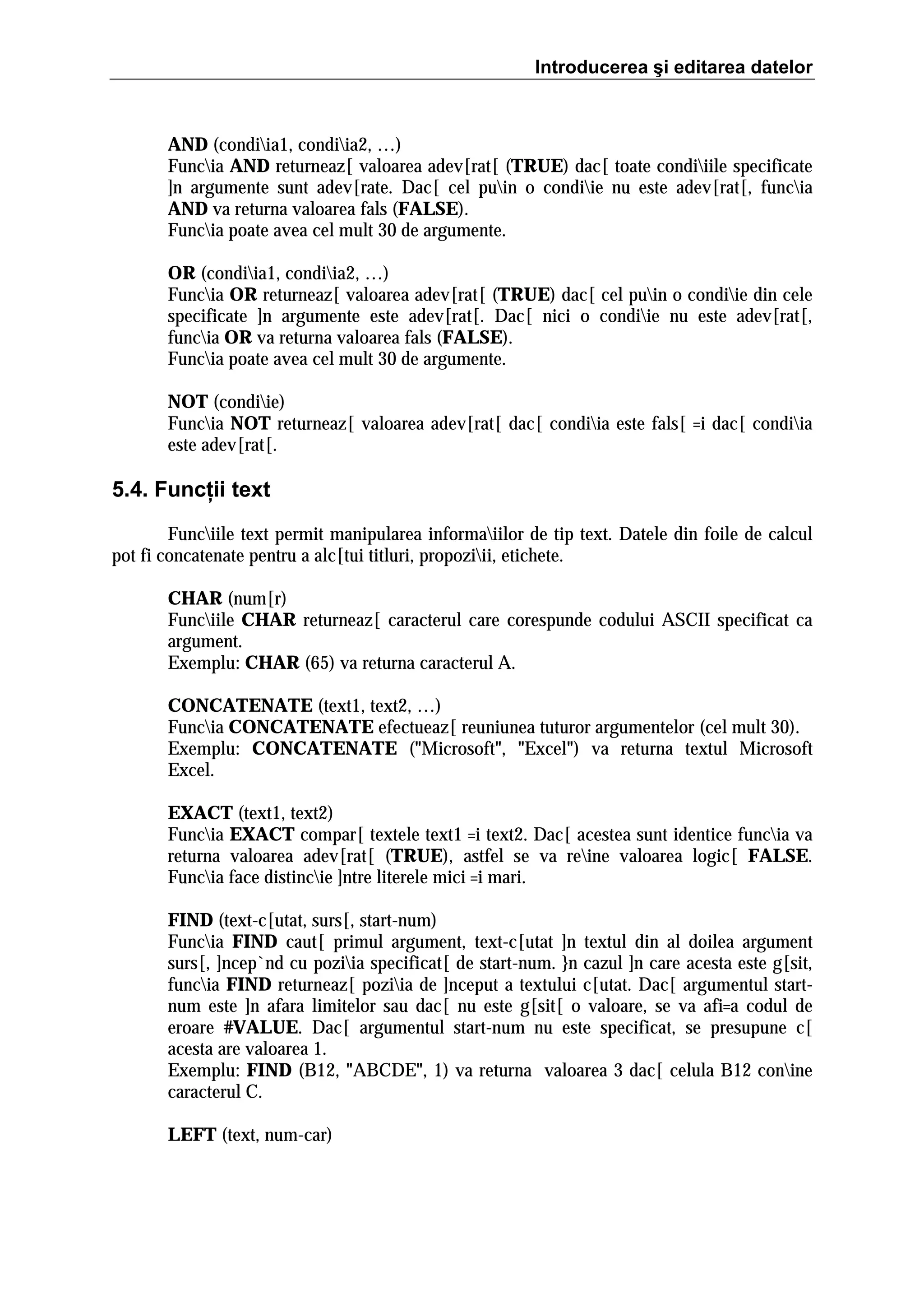Introducerea şi editarea datelor

AND (condiia1, condiia2, …)
Funcia AND returneaz[ valoarea adev[rat[ (TRUE) dac[ toate condiiile specificate
]n argumente sunt adev[rate. Dac[ cel puin o condiie nu este adev[rat[, funcia
AND va returna valoarea fals (FALSE).
Funcia poate avea cel mult 30 de argumente.
OR (condiia1, condiia2, …)
Funcia OR returneaz[ valoarea adev[rat[ (TRUE) dac[ cel puin o condiie din cele
specificate ]n argumente este adev[rat[. Dac[ nici o condiie nu este adev[rat[,
funcia OR va returna valoarea fals (FALSE).
Funcia poate avea cel mult 30 de argumente.
NOT (condiie)
Funcia NOT returneaz[ valoarea adev[rat[ dac[ condiia este fals[ =i dac[ condiia
este adev[rat[.

5.4. Funcţii text
Funciile text permit manipularea informaiilor de tip text. Datele din foile de calcul
pot fi concatenate pentru a alc[tui titluri, propoziii, etichete.
CHAR (num[r)
Funciile CHAR returneaz[ caracterul care corespunde codului ASCII specificat ca
argument.
Exemplu: CHAR (65) va returna caracterul A.
CONCATENATE (text1, text2, …)
Funcia CONCATENATE efectueaz[ reuniunea tuturor argumentelor (cel mult 30).
Exemplu: CONCATENATE ("Microsoft", "Excel") va returna textul Microsoft
Excel.
EXACT (text1, text2)
Funcia EXACT compar[ textele text1 =i text2. Dac[ acestea sunt identice funcia va
returna valoarea adev[rat[ (TRUE), astfel se va reine valoarea logic[ FALSE.
Funcia face distincie ]ntre literele mici =i mari.
FIND (text-c[utat, surs[, start-num)
Funcia FIND caut[ primul argument, text-c[utat ]n textul din al doilea argument
surs[, ]ncep`nd cu poziia specificat[ de start-num. }n cazul ]n care acesta este g[sit,
funcia FIND returneaz[ poziia de ]nceput a textului c[utat. Dac[ argumentul startnum este ]n afara limitelor sau dac[ nu este g[sit[ o valoare, se va afi=a codul de
eroare #VALUE. Dac[ argumentul start-num nu este specificat, se presupune c[
acesta are valoarea 1.
Exemplu: FIND (B12, "ABCDE", 1) va returna valoarea 3 dac[ celula B12 conine
caracterul C.
LEFT (text, num-car)

 