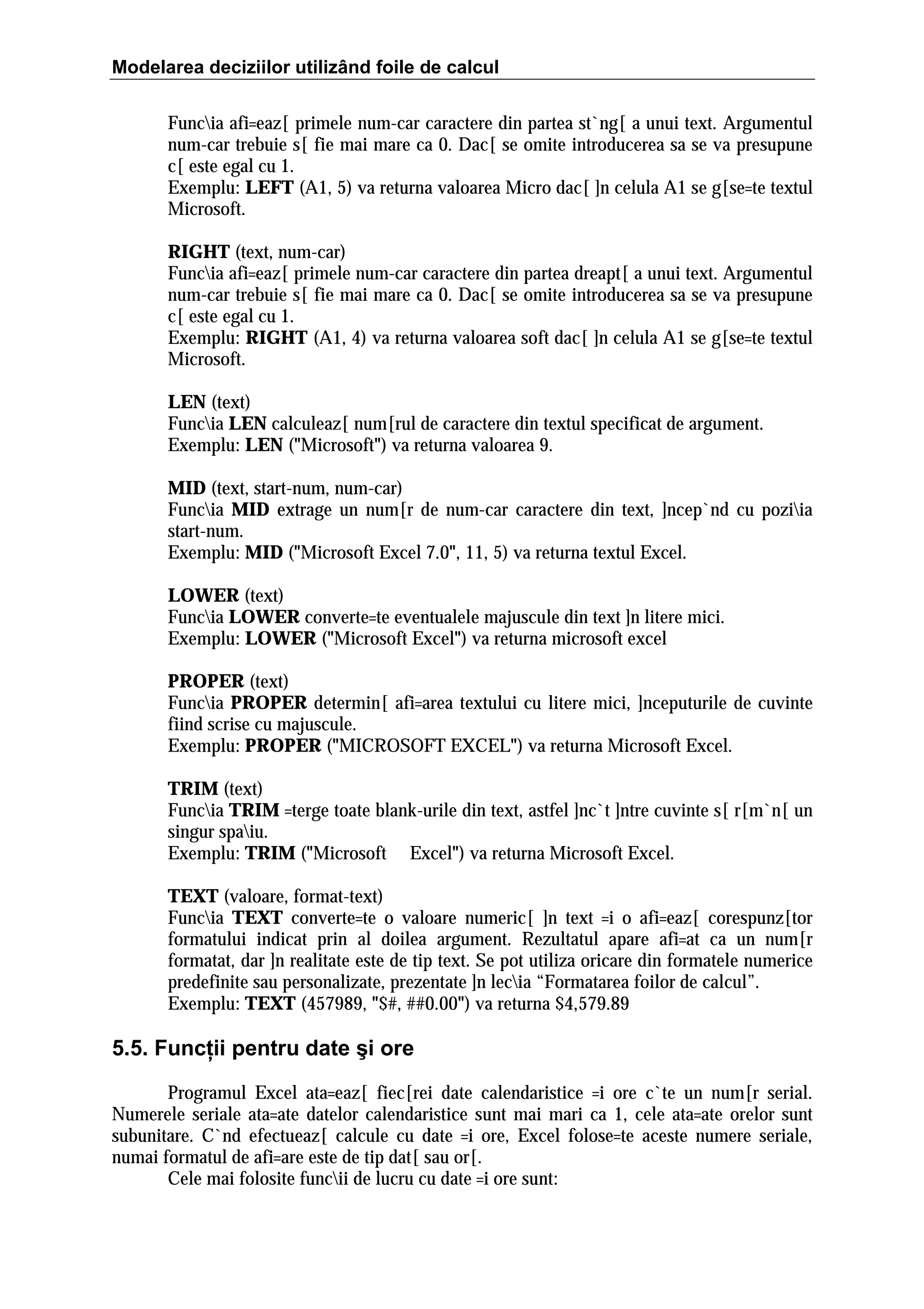 Modelarea deciziilor utilizând foile de calcul
Funcia afi=eaz[ primele num-car caractere din partea st`ng[ a unui text. Argumentul
num-car trebuie s[ fie mai mare ca 0. Dac[ se omite introducerea sa se va presupune
c[ este egal cu 1.
Exemplu: LEFT (A1, 5) va returna valoarea Micro dac[ ]n celula A1 se g[se=te textul
Microsoft.
RIGHT (text, num-car)
Funcia afi=eaz[ primele num-car caractere din partea dreapt[ a unui text. Argumentul
num-car trebuie s[ fie mai mare ca 0. Dac[ se omite introducerea sa se va presupune
c[ este egal cu 1.
Exemplu: RIGHT (A1, 4) va returna valoarea soft dac[ ]n celula A1 se g[se=te textul
Microsoft.
LEN (text)
Funcia LEN calculeaz[ num[rul de caractere din textul specificat de argument.
Exemplu: LEN ("Microsoft") va returna valoarea 9.
MID (text, start-num, num-car)
Funcia MID extrage un num[r de num-car caractere din text, ]ncep`nd cu poziia
start-num.
Exemplu: MID ("Microsoft Excel 7.0", 11, 5) va returna textul Excel.
LOWER (text)
Funcia LOWER converte=te eventualele majuscule din text ]n litere mici.
Exemplu: LOWER ("Microsoft Excel") va returna microsoft excel
PROPER (text)
Funcia PROPER determin[ afi=area textului cu litere mici, ]nceputurile de cuvinte
fiind scrise cu majuscule.
Exemplu: PROPER ("MICROSOFT EXCEL") va returna Microsoft Excel.
TRIM (text)
Funcia TRIM =terge toate blank-urile din text, astfel ]nc`t ]ntre cuvinte s[ r[m`n[ un
singur spaiu.
Exemplu: TRIM ("Microsoft Excel") va returna Microsoft Excel.
TEXT (valoare, format-text)
Funcia TEXT converte=te o valoare numeric[ ]n text =i o afi=eaz[ corespunz[tor
formatului indicat prin al doilea argument. Rezultatul apare afi=at ca un num[r
formatat, dar ]n realitate este de tip text. Se pot utiliza oricare din formatele numerice
predefinite sau personalizate, prezentate ]n lecia “Formatarea foilor de calcul”.
Exemplu: TEXT (457989, "$#, ##0.00") va returna $4,579.89

5.5. Funcţii pentru date şi ore
Programul Excel ata=eaz[ fiec[rei date calendaristice =i ore c`te un num[r serial.
Numerele seriale ata=ate datelor calendaristice sunt mai mari ca 1, cele ata=ate orelor sunt
subunitare. C`nd efectueaz[ calcule cu date =i ore, Excel folose=te aceste numere seriale,
numai formatul de afi=are este de tip dat[ sau or[.
Cele mai folosite funcii de lucru cu date =i ore sunt:

 