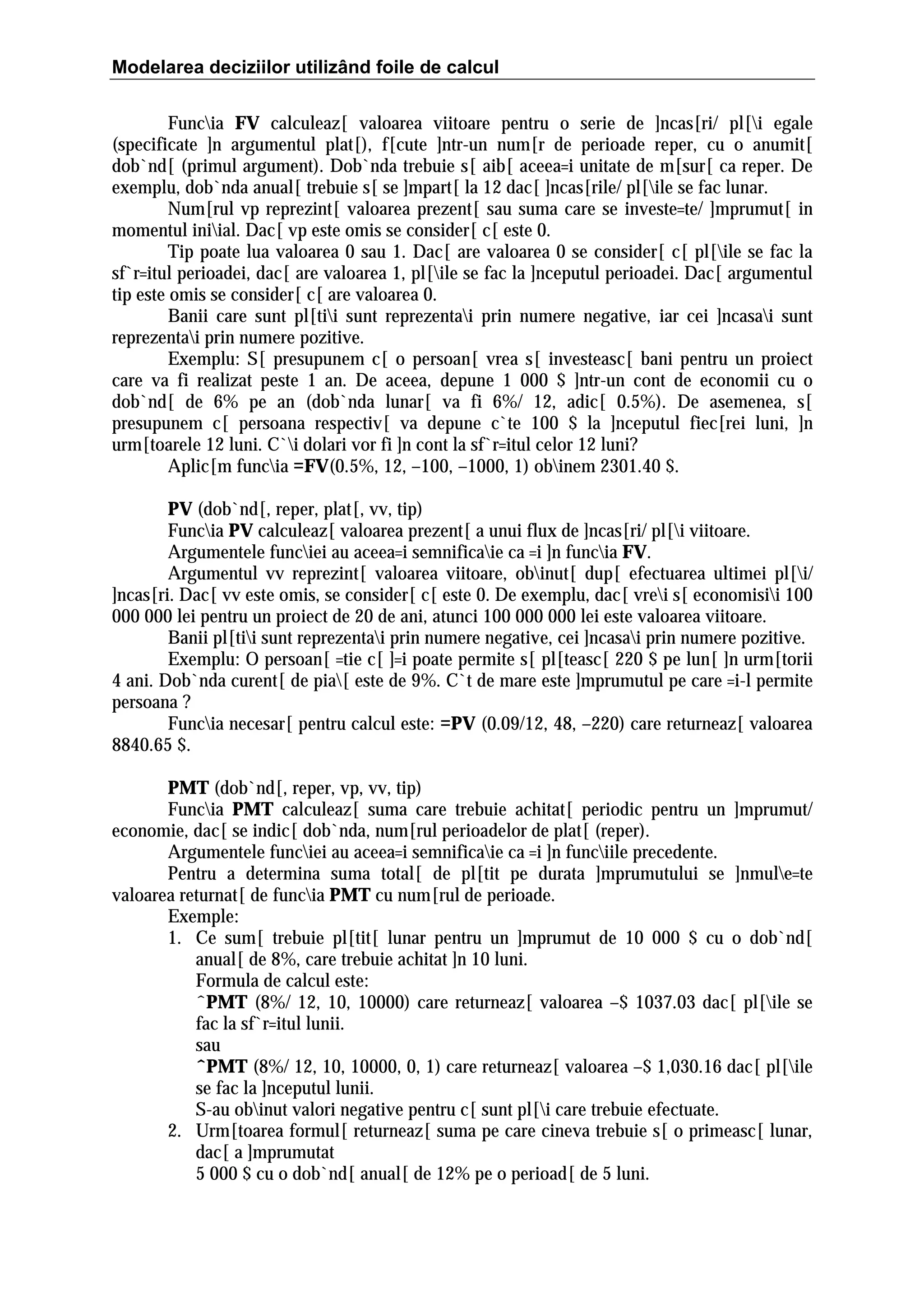 Modelarea deciziilor utilizând foile de calcul
Funcia FV calculeaz[ valoarea viitoare pentru o serie de ]ncas[ri/ pl[i egale
(specificate ]n argumentul plat[), f[cute ]ntr-un num[r de perioade reper, cu o anumit[
dob`nd[ (primul argument). Dob`nda trebuie s[ aib[ aceea=i unitate de m[sur[ ca reper. De
exemplu, dob`nda anual[ trebuie s[ se ]mpart[ la 12 dac[ ]ncas[rile/ pl[ile se fac lunar.
Num[rul vp reprezint[ valoarea prezent[ sau suma care se investe=te/ ]mprumut[ in
momentul iniial. Dac[ vp este omis se consider[ c[ este 0.
Tip poate lua valoarea 0 sau 1. Dac[ are valoarea 0 se consider[ c[ pl[ile se fac la
sf`r=itul perioadei, dac[ are valoarea 1, pl[ile se fac la ]nceputul perioadei. Dac[ argumentul
tip este omis se consider[ c[ are valoarea 0.
Banii care sunt pl[tii sunt reprezentai prin numere negative, iar cei ]ncasai sunt
reprezentai prin numere pozitive.
Exemplu: S[ presupunem c[ o persoan[ vrea s[ investeasc[ bani pentru un proiect
care va fi realizat peste 1 an. De aceea, depune 1 000 $ ]ntr-un cont de economii cu o
dob`nd[ de 6% pe an (dob`nda lunar[ va fi 6%/ 12, adic[ 0.5%). De asemenea, s[
presupunem c[ persoana respectiv[ va depune c`te 100 $ la ]nceputul fiec[rei luni, ]n
urm[toarele 12 luni. C`i dolari vor fi ]n cont la sf`r=itul celor 12 luni?
Aplic[m funcia =FV(0.5%, 12, –100, –1000, 1) obinem 2301.40 $.
PV (dob`nd[, reper, plat[, vv, tip)
Funcia PV calculeaz[ valoarea prezent[ a unui flux de ]ncas[ri/ pl[i viitoare.
Argumentele funciei au aceea=i semnificaie ca =i ]n funcia FV.
Argumentul vv reprezint[ valoarea viitoare, obinut[ dup[ efectuarea ultimei pl[i/
]ncas[ri. Dac[ vv este omis, se consider[ c[ este 0. De exemplu, dac[ vrei s[ economisii 100
000 000 lei pentru un proiect de 20 de ani, atunci 100 000 000 lei este valoarea viitoare.
Banii pl[tii sunt reprezentai prin numere negative, cei ]ncasai prin numere pozitive.
Exemplu: O persoan[ =tie c[ ]=i poate permite s[ pl[teasc[ 220 $ pe lun[ ]n urm[torii
4 ani. Dob`nda curent[ de pia[ este de 9%. C`t de mare este ]mprumutul pe care =i-l permite
persoana ?
Funcia necesar[ pentru calcul este: =PV (0.09/12, 48, –220) care returneaz[ valoarea
8840.65 $.
PMT (dob`nd[, reper, vp, vv, tip)
Funcia PMT calculeaz[ suma care trebuie achitat[ periodic pentru un ]mprumut/
economie, dac[ se indic[ dob`nda, num[rul perioadelor de plat[ (reper).
Argumentele funciei au aceea=i semnificaie ca =i ]n funciile precedente.
Pentru a determina suma total[ de pl[tit pe durata ]mprumutului se ]nmule=te
valoarea returnat[ de funcia PMT cu num[rul de perioade.
Exemple:
1. Ce sum[ trebuie pl[tit[ lunar pentru un ]mprumut de 10 000 $ cu o dob`nd[
anual[ de 8%, care trebuie achitat ]n 10 luni.
Formula de calcul este:
ˆPMT (8%/ 12, 10, 10000) care returneaz[ valoarea –$ 1037.03 dac[ pl[ile se
fac la sf`r=itul lunii.
sau
ˆPMT (8%/ 12, 10, 10000, 0, 1) care returneaz[ valoarea –$ 1,030.16 dac[ pl[ile
se fac la ]nceputul lunii.
S-au obinut valori negative pentru c[ sunt pl[i care trebuie efectuate.
2. Urm[toarea formul[ returneaz[ suma pe care cineva trebuie s[ o primeasc[ lunar,
dac[ a ]mprumutat
5 000 $ cu o dob`nd[ anual[ de 12% pe o perioad[ de 5 luni.

 