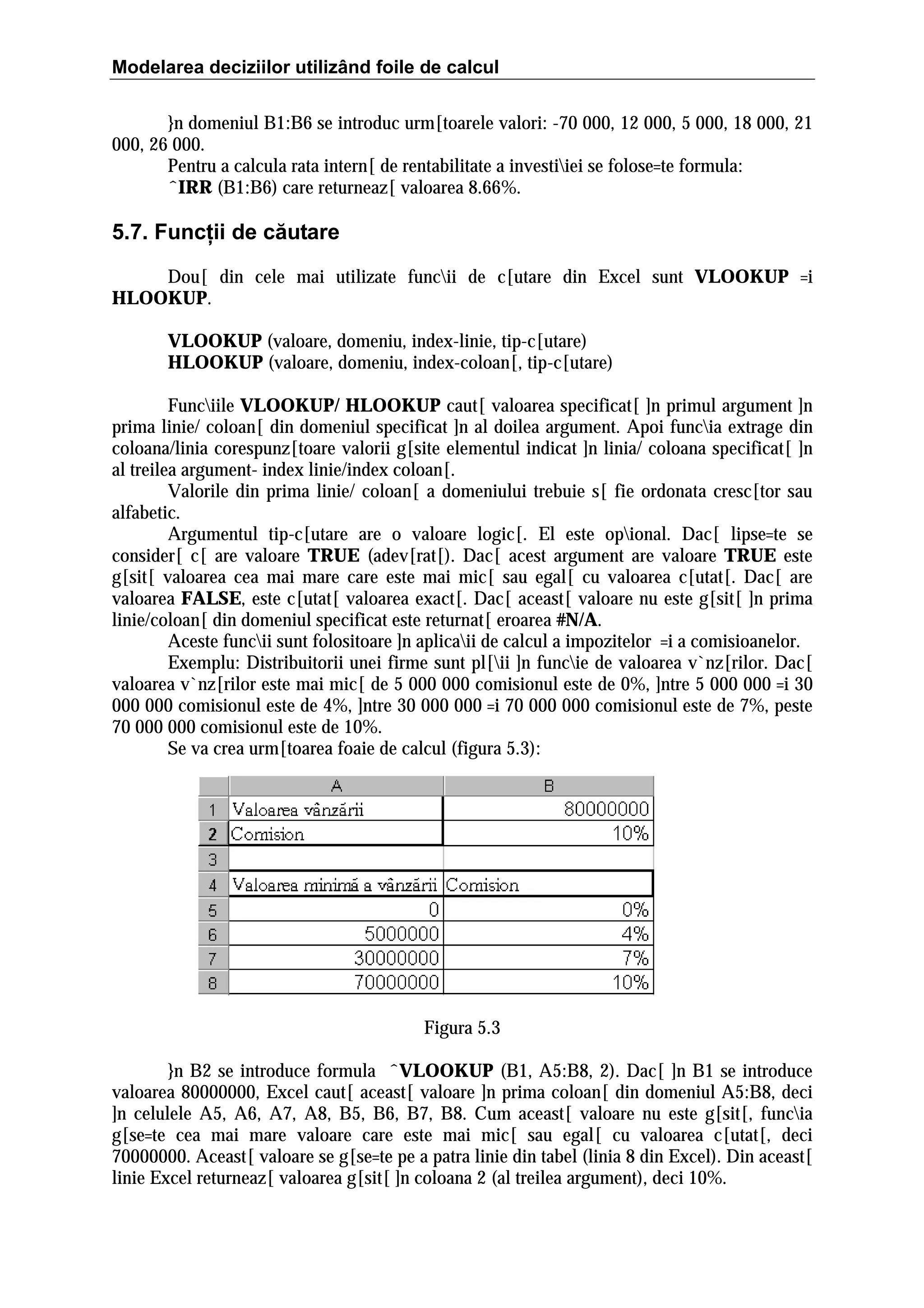 Modelarea deciziilor utilizând foile de calcul
}n domeniul B1:B6 se introduc urm[toarele valori: -70 000, 12 000, 5 000, 18 000, 21
000, 26 000.
Pentru a calcula rata intern[ de rentabilitate a investiiei se folose=te formula:
ˆIRR (B1:B6) care returneaz[ valoarea 8.66%.

5.7. Funcţii de căutare
Dou[ din cele mai utilizate funcii de c[utare din Excel sunt VLOOKUP =i
HLOOKUP.
VLOOKUP (valoare, domeniu, index-linie, tip-c[utare)
HLOOKUP (valoare, domeniu, index-coloan[, tip-c[utare)
Funciile VLOOKUP/ HLOOKUP caut[ valoarea specificat[ ]n primul argument ]n
prima linie/ coloan[ din domeniul specificat ]n al doilea argument. Apoi funcia extrage din
coloana/linia corespunz[toare valorii g[site elementul indicat ]n linia/ coloana specificat[ ]n
al treilea argument- index linie/index coloan[.
Valorile din prima linie/ coloan[ a domeniului trebuie s[ fie ordonata cresc[tor sau
alfabetic.
Argumentul tip-c[utare are o valoare logic[. El este opional. Dac[ lipse=te se
consider[ c[ are valoare TRUE (adev[rat[). Dac[ acest argument are valoare TRUE este
g[sit[ valoarea cea mai mare care este mai mic[ sau egal[ cu valoarea c[utat[. Dac[ are
valoarea FALSE, este c[utat[ valoarea exact[. Dac[ aceast[ valoare nu este g[sit[ ]n prima
linie/coloan[ din domeniul specificat este returnat[ eroarea #N/A.
Aceste funcii sunt folositoare ]n aplicaii de calcul a impozitelor =i a comisioanelor.
Exemplu: Distribuitorii unei firme sunt pl[ii ]n funcie de valoarea v`nz[rilor. Dac[
valoarea v`nz[rilor este mai mic[ de 5 000 000 comisionul este de 0%, ]ntre 5 000 000 =i 30
000 000 comisionul este de 4%, ]ntre 30 000 000 =i 70 000 000 comisionul este de 7%, peste
70 000 000 comisionul este de 10%.
Se va crea urm[toarea foaie de calcul (figura 5.3):

Figura 5.3
}n B2 se introduce formula ˆVLOOKUP (B1, A5:B8, 2). Dac[ ]n B1 se introduce
valoarea 80000000, Excel caut[ aceast[ valoare ]n prima coloan[ din domeniul A5:B8, deci
]n celulele A5, A6, A7, A8, B5, B6, B7, B8. Cum aceast[ valoare nu este g[sit[, funcia
g[se=te cea mai mare valoare care este mai mic[ sau egal[ cu valoarea c[utat[, deci
70000000. Aceast[ valoare se g[se=te pe a patra linie din tabel (linia 8 din Excel). Din aceast[
linie Excel returneaz[ valoarea g[sit[ ]n coloana 2 (al treilea argument), deci 10%.

 