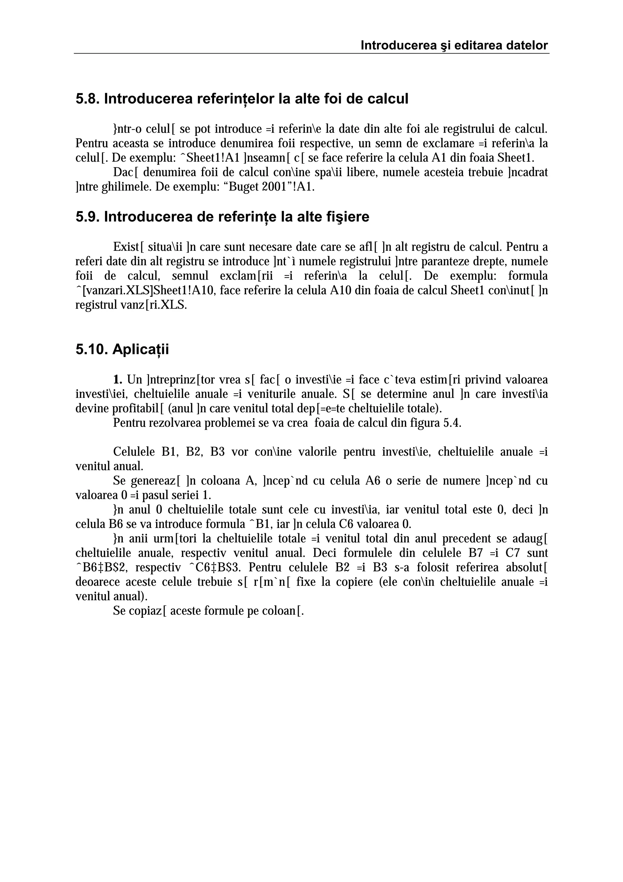 Introducerea şi editarea datelor

5.8. Introducerea referinţelor la alte foi de calcul
}ntr-o celul[ se pot introduce =i referine la date din alte foi ale registrului de calcul.
Pentru aceasta se introduce denumirea foii respective, un semn de exclamare =i referina la
celul[. De exemplu: ˆSheet1!A1 ]nseamn[ c[ se face referire la celula A1 din foaia Sheet1.
Dac[ denumirea foii de calcul conine spaii libere, numele acesteia trebuie ]ncadrat
]ntre ghilimele. De exemplu: “Buget 2001”!A1.

5.9. Introducerea de referinţe la alte fişiere
Exist[ situaii ]n care sunt necesare date care se afl[ ]n alt registru de calcul. Pentru a
referi date din alt registru se introduce ]nt`ì numele registrului ]ntre paranteze drepte, numele
foii de calcul, semnul exclam[rii =i referina la celul[. De exemplu: formula
ˆ[vanzari.XLS]Sheet1!A10, face referire la celula A10 din foaia de calcul Sheet1 coninut[ ]n
registrul vanz[ri.XLS.

5.10. Aplicaţii
1. Un ]ntreprinz[tor vrea s[ fac[ o investiie =i face c`teva estim[ri privind valoarea
investiiei, cheltuielile anuale =i veniturile anuale. S[ se determine anul ]n care investiia
devine profitabil[ (anul ]n care venitul total dep[=e=te cheltuielile totale).
Pentru rezolvarea problemei se va crea foaia de calcul din figura 5.4.
Celulele B1, B2, B3 vor conine valorile pentru investiie, cheltuielile anuale =i
venitul anual.
Se genereaz[ ]n coloana A, ]ncep`nd cu celula A6 o serie de numere ]ncep`nd cu
valoarea 0 =i pasul seriei 1.
}n anul 0 cheltuielile totale sunt cele cu investiia, iar venitul total este 0, deci ]n
celula B6 se va introduce formula ˆB1, iar ]n celula C6 valoarea 0.
}n anii urm[tori la cheltuielile totale =i venitul total din anul precedent se adaug[
cheltuielile anuale, respectiv venitul anual. Deci formulele din celulele B7 =i C7 sunt
ˆB6‡B$2, respectiv ˆC6‡B$3. Pentru celulele B2 =i B3 s-a folosit referirea absolut[
deoarece aceste celule trebuie s[ r[m`n[ fixe la copiere (ele conin cheltuielile anuale =i
venitul anual).
Se copiaz[ aceste formule pe coloan[.

 