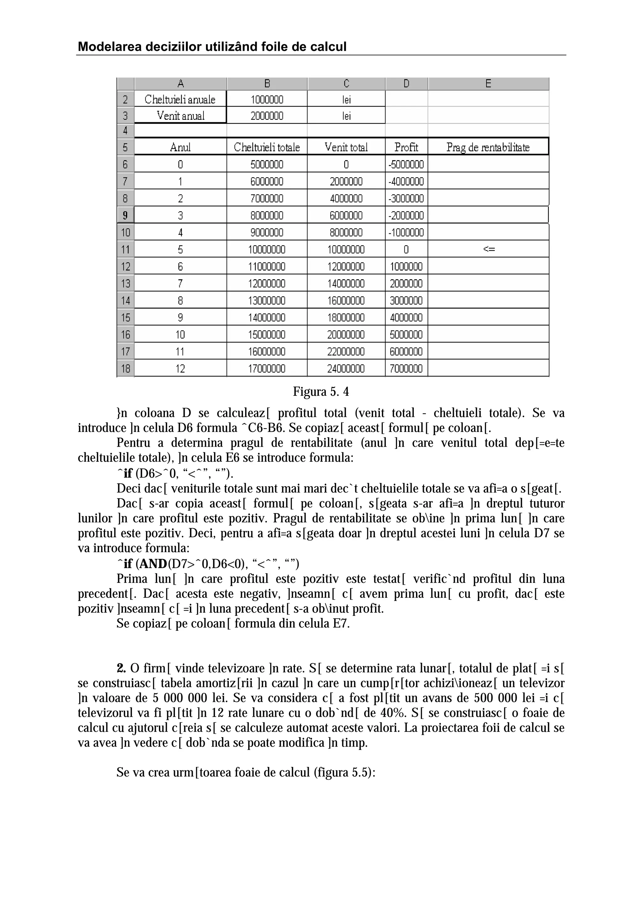 Modelarea deciziilor utilizând foile de calcul

Figura 5. 4
}n coloana D se calculeaz[ profitul total (venit total - cheltuieli totale). Se va
introduce ]n celula D6 formula ˆC6-B6. Se copiaz[ aceast[ formul[ pe coloan[.
Pentru a determina pragul de rentabilitate (anul ]n care venitul total dep[=e=te
cheltuielile totale), ]n celula E6 se introduce formula:
ˆif (D6>ˆ0, “<ˆ”, “”).
Deci dac[ veniturile totale sunt mai mari dec`t cheltuielile totale se va afi=a o s[geat[.
Dac[ s-ar copia aceast[ formul[ pe coloan[, s[geata s-ar afi=a ]n dreptul tuturor
lunilor ]n care profitul este pozitiv. Pragul de rentabilitate se obine ]n prima lun[ ]n care
profitul este pozitiv. Deci, pentru a afi=a s[geata doar ]n dreptul acestei luni ]n celula D7 se
va introduce formula:
ˆif (AND(D7>ˆ0,D6<0), “<ˆ”, “”)
Prima lun[ ]n care profitul este pozitiv este testat[ verific`nd profitul din luna
precedent[. Dac[ acesta este negativ, ]nseamn[ c[ avem prima lun[ cu profit, dac[ este
pozitiv ]nseamn[ c[ =i ]n luna precedent[ s-a obinut profit.
Se copiaz[ pe coloan[ formula din celula E7.
2. O firm[ vinde televizoare ]n rate. S[ se determine rata lunar[, totalul de plat[ =i s[
se construiasc[ tabela amortiz[rii ]n cazul ]n care un cump[r[tor achiziioneaz[ un televizor
]n valoare de 5 000 000 lei. Se va considera c[ a fost pl[tit un avans de 500 000 lei =i c[
televizorul va fi pl[tit ]n 12 rate lunare cu o dob`nd[ de 40%. S[ se construiasc[ o foaie de
calcul cu ajutorul c[reia s[ se calculeze automat aceste valori. La proiectarea foii de calcul se
va avea ]n vedere c[ dob`nda se poate modifica ]n timp.
Se va crea urm[toarea foaie de calcul (figura 5.5):

 