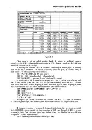 Introducerea şi editarea datelor

Figura 5. 5
Prima parte a foii de calcul conine datele de intrare ]n problem[: numele
cump[r[torului ( B1), valoarea obiectului cump[rat (B3), data de cump[rare (B4) dob`nda
anual[ (B5) =i num[rul de rate(B6).
}n a doua parte a foii de calcul se va calcula rata lunar[ ce trebuie pl[tit[ ]n ideea c[
dob`nda nu se va modifica. Tot aici se calculeaz[ totalul de plat[ =i valoarea total[ a
dob`nzii. Se vor introduce urm[toarele formule:
B9:ˆ -PMT(B5/12,B6,B3-B7) (rata lunar[)
B10:ˆB11–B3 (totalul de plat[ - valoarea iniial[)
B11:ˆB6*B9 ‡B7 (num[rul de rate*rata lunar[ ‡ avansul)
}n a treia parte a foii de calcul se va crea un tabel care va conine pentru fiecare lun[
data la care trebuie pl[tit[ rata, rata dob`nzii ]n luna respectiv[, restul de plat[, valoarea
dob`nzii =i rata lunar[. Restul de plat[ ]n luna a doua este egal cu restul de plat[ ]n prima
lun[‡valoarea dob`nzii -rata lunar[.Se vor introduce urm[toarele formule:
B14:ˆDATE(year(B$4),MONTH(B$4)‡A14,DAY(B$4))
D14:ˆB3-B7
D15:ˆD14‡F14–E14
E14:ˆ -PMT(C14/12,B$6-A14‡1,D14)
F14:ˆD14*C14/12
Se copiaz[ pe coloan[ formulele din celulele D15, E14, F14, A14. }n domeniul
A14:A25 se genereaz[ o serie numeric[ care ]ncepe de la valoarea 1 =i cu pasul seriei de 1.
3. Un agent economic ]=i propune s[-=i dezvolte activitatea =i are nevoie de un capital
de 240000000 lei. Acest capital este ]mprumutat de la BRD cu o dob`nd[ de 45% =i trebuie
restituit ]n 5 ani. Care este suma lunar[ care trebuie pl[tit[, aici fiind inclus[ at`t dob`nda
compus[ c`t =i plata ]mprumutului?
Se va crea urm[toarea foaie de calcul (figura 5.6):

 