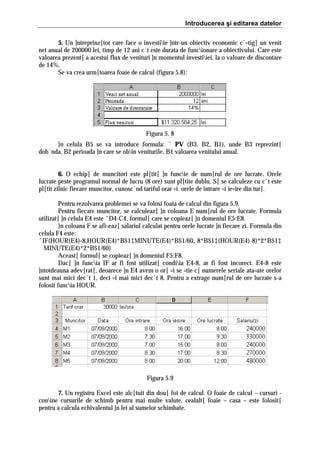 Introducerea şi editarea datelor
5. Un ]ntreprinz[tor care face o investiie ]ntr-un obiectiv economic c`=tig[ un venit
net anual de 200000 lei, timp de 12 ani c`t este durata de funcionare a obiectivului. Care este
valoarea prezent[ a acestui flux de venituri ]n momentul investiiei, la o valoare de discontare
de 14%.
Se va crea urm[toarea foaie de calcul (figura 5.8):

Figura 5. 8
}n celula B5 se va introduce formula: ˆ PV (B3, B2, B1), unde B3 reprezint[
dob`nda, B2 perioada ]n care se obin veniturile, B1 valoarea venitului anual.
6. O echip[ de muncitori este pl[tit[ ]n funcie de num[rul de ore lucrate. Orele
lucrate peste programul normal de lucru (8 ore) sunt pl[tite dublu. S[ se calculeze cu c`t este
pl[tit zilnic fiecare muncitor, cunosc`nd tariful orar =i orele de intrare =i ie=ire din tur[.
Pentru rezolvarea problemei se va folosi foaia de calcul din figura 5.9.
Pentru fiecare muncitor, se calculeaz[ ]n coloana E num[rul de ore lucrate. Formula
utilizat[ ]n celula E4 este ˆD4-C4, formul[ care se copieaz[ ]n domeniul E5:E8.
}n coloana F se afi=eaz[ salariul calculat pentru orele lucrate ]n fiecare zi. Formula din
celula F4 este:
ˆIF(HOUR(E4)‹8,HOUR(E4)*B$1‡MINUTE(E4)*B$1/60, 8*B$1‡(HOUR(E4)-8)*2*B$1‡
MINUTE(E4)*2*B$1/60)
Aceast[ formul[ se copieaz[ ]n domeniul F5:F8.
Dac[ ]n funcia IF ar fi fost utilizat[ condiia E4‹8, ar fi fost incorect. E4‹8 este
]ntotdeauna adev[rat[, deoarece ]n E4 avem o or[ =i se =tie c[ numerele seriale ata=ate orelor
sunt mai mici dec`t 1, deci =i mai mici dec`t 8. Pentru a extrage num[rul de ore lucrate s-a
folosit funcia HOUR.

Figura 5.9
7. Un registru Excel este alc[tuit din dou[ foi de calcul. O foaie de calcul – cursuri conine cursurile de schimb pentru mai multe valute, cealalt[ foaie – casa – este folosit[
pentru a calcula echivalentul ]n lei al sumelor schimbate.

 