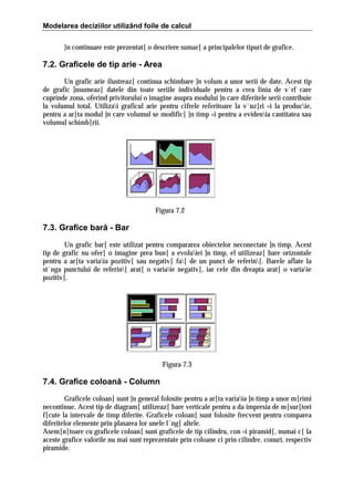 Modelarea deciziilor utilizând foile de calcul
}n continuare este prezentat[ o descriere sumar[ a principalelor tipuri de grafice.

7.2. Graficele de tip arie - Area
Un grafic arie ilustreaz[ continua schimbare ]n volum a unor serii de date. Acest tip
de grafic ]nsumeaz[ datele din toate seriile individuale pentru a crea linia de v`rf care
cuprinde zona, oferind privitorului o imagine asupra modului ]n care diferitele serii contribuie
la volumul total. Utilizai graficul arie pentru cifrele referitoare la v`nz[ri =i la producie,
pentru a ar[ta modul ]n care volumul se modific[ ]n timp =i pentru a evidenia cantitatea sau
volumul schimb[rii.

Figura 7.2

7.3. Grafice bară - Bar
Un grafic bar[ este utilizat pentru compararea obiectelor neconectate ]n timp. Acest
tip de grafic nu ofer[ o imagine prea bun[ a evoluiei ]n timp, el utilizeaz[ bare orizontale
pentru a ar[ta variaia pozitiv[ sau negativ[ fa[ de un punct de referin[. Barele aflate la
st`nga punctului de referin[ arat[ o variaie negativ[, iar cele din dreapta arat[ o variaie
pozitiv[.

Figura 7.3

7.4. Grafice coloană - Column
Graficele coloan[ sunt ]n general folosite pentru a ar[ta variaia ]n timp a unor m[rimi
necontinue. Acest tip de diagram[ utilizeaz[ bare verticale pentru a da impresia de m[sur[tori
f[cute la intervale de timp diferite. Graficele coloan[ sunt folosite frecvent pentru comparea
diferitelor elemente prin plasarea lor unele l`ng[ altele.
Asem[n[toare cu graficele coloan[ sunt graficele de tip cilindru, con =i piramid[, numai c[ la
aceste grafice valorile nu mai sunt reprezentate prin coloane ci prin cilindre, conuri, respectiv
piramide.

 
