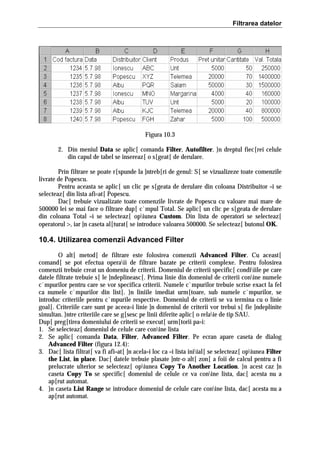 Filtrarea datelor

Figura 10.3
2. Din meniul Data se aplic[ comanda Filter, Autofilter. }n dreptul fiec[rei celule
din capul de tabel se insereaz[ o s[geat[ de derulare.
Prin filtrare se poate r[spunde la ]ntreb[ri de genul: S[ se vizualizeze toate comenzile
livrate de Popescu.
Pentru aceasta se aplic[ un clic pe s[geata de derulare din coloana Distribuitor =i se
selecteaz[ din lista afi=at[ Popescu.
Dac[ trebuie vizualizate toate comenzile livrate de Popescu cu valoare mai mare de
500000 lei se mai face o filtrare dup[ c`mpul Total. Se aplic[ un clic pe s[geata de derulare
din coloana Total =i se selecteaz[ opiunea Custom. Din lista de operatori se selecteaz[
operatorul >, iar ]n caseta al[turat[ se introduce valoarea 500000. Se selecteaz[ butonul OK.

10.4. Utilizarea comenzii Advanced Filter
O alt[ metod[ de filtrare este folosirea comenzii Advanced Filter. Cu aceast[
comand[ se pot efectua operaii de filtrare bazate pe criterii complexe. Pentru folosirea
comenzii trebuie creat un domeniu de criterii. Domeniul de criterii specific[ condiiile pe care
datele filtrate trebuie s[ le ]ndeplineasc[. Prima linie din domeniul de criterii conine numele
c`mpurilor pentru care se vor specifica criterii. Numele c`mpurilor trebuie scrise exact la fel
ca numele c`mpurilor din list[. }n liniile imediat urm[toare, sub numele c`mpurilor, se
introduc criteriile pentru c`mpurile respective. Domeniul de criterii se va termina cu o linie
goal[. Criteriile care sunt pe aceea=i linie ]n domeniul de criterii vor trebui s[ fie ]ndeplinite
simultan. }ntre criteriile care se g[sesc pe linii diferite aplic[ o relaie de tip SAU.
Dup[ preg[tirea domeniului de criterii se execut[ urm[torii pa=i:
1. Se selecteaz[ domeniul de celule care conine lista
2. Se aplic[ comanda Data, Filter, Advanced Filter. Pe ecran apare caseta de dialog
Advanced Filter (figura 12.4):
3. Dac[ lista filtrat[ va fi afi=at[ ]n acela=i loc ca =i lista iniial[ se selecteaz[ opiunea Filter
the List, in place. Dac[ datele trebuie plasate ]ntr-o alt[ zon[ a foii de calcul pentru a fi
prelucrate ulterior se selecteaz[ opiunea Copy To Another Location. }n acest caz ]n
caseta Copy To se specific[ domeniul de celule ce va conine lista, dac[ acesta nu a
ap[rut automat.
4. }n caseta List Range se introduce domeniul de celule care conine lista, dac[ acesta nu a
ap[rut automat.

 