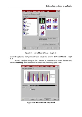 Sistemul de gestiune al graficelor

figura 7.14 – caseta Chart Wizard – Step 1 of 4
Se selecteaz[ butonul Next pentru a trece la urm[toarea fereastr[ din ChartWizard – Step 2
of 4.
Aceast[ caset[ de dialog are dou[ butoane ]n partea de sus a casetei. Se selecteaz[
butonul Data range. Pe ecran apare urm[toarea caset[ de dialog (figura 7.14):

Figura 7.14 - ChartWizard – Step 2 of 4

 