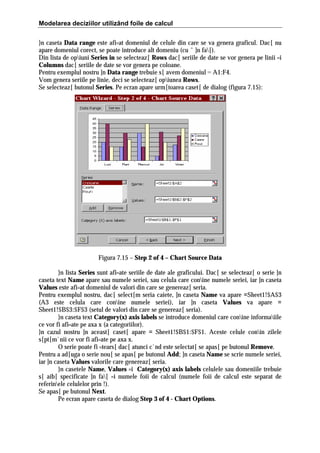 Modelarea deciziilor utilizând foile de calcul
}n caseta Data range este afi=at domeniul de celule din care se va genera graficul. Dac[ nu
apare domeniul corect, se poate introduce alt domeniu (cu ˆ ]n fa[).
Din lista de opiuni Series in se selecteaz[ Rows dac[ seriile de date se vor genera pe linii =i
Columns dac[ seriile de date se vor genera pe coloane.
Pentru exemplul nostru ]n Data range trebuie s[ avem domeniul = A1:F4.
Vom genera seriile pe linie, deci se selecteaz[ opiunea Rows.
Se selecteaz[ butonul Series. Pe ecran apare urm[toarea caset[ de dialog (figura 7.15):

Figura 7.15 – Step 2 of 4 – Chart Source Data
}n lista Series sunt afi=ate seriile de date ale graficului. Dac[ se selecteaz[ o serie ]n
caseta text Name apare sau numele seriei, sau celula care conine numele seriei, iar ]n caseta
Values este afi=at domeniul de valori din care se genereaz[ seria.
Pentru exemplul nostru, dac[ select[m seria caiete, ]n caseta Name va apare =Sheet1!$A$3
(A3 este celula care conine numele seriei), iar ]n caseta Values va apare =
Sheet1!$B$3:$F$3 (setul de valori din care se genereaz[ seria).
}n caseta text Category(x) axis labels se introduce domeniul care conine informaiile
ce vor fi afi=ate pe axa x (a categoriilor).
}n cazul nostru ]n aceast[ caset[ apare = Sheet1!$B$1:$F$1. Aceste celule conin zilele
s[pt[m`nii ce vor fi afi=ate pe axa x.
O serie poate fi =tears[ dac[ atunci c`nd este selectat[ se apas[ pe butonul Remove.
Pentru a ad[uga o serie nou[ se apas[ pe butonul Add; ]n caseta Name se scrie numele seriei,
iar ]n caseta Values valorile care genereaz[ seria.
}n casetele Name, Values =i Category(x) axis labels celulele sau domeniile trebuie
s[ aib[ specificate ]n fa[ =i numele foii de calcul (numele foii de calcul este separat de
referinele celulelor prin !).
Se apas[ pe butonul Next.
Pe ecran apare caseta de dialog Step 3 of 4 - Chart Options.

 