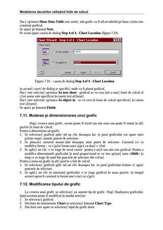 Modelarea deciziilor utilizând foile de calcul
Dac[ opiunea Show Data Table este setat[, sub grafic va fi afi=at tabelul pe baza c[ruia este
construit graficul.
Se apas[ pe butonul Next.
Pe ecran apare caseta de dialog Step 4 of 4 - Chart Location (figura 7.22).

Figura 7.22 – caseta de dialog Step 4 of 4 - Chart Location
}n aceast[ caset[ de dialog se specific[ unde va fi plasat graficul.
Dac[ este selectat[ opiunea As new sheet - graficul se va crea ]ntr-o nou[ foaie de calcul al
c[rei nume este specificat ]n caseta text al[turat[.
Dac[ este selectat[ opiunea As object in - se va crea ]n foaia de calcul specificat[ ]n caseta
text al[turat[.
Se apas[ pe butonul Finish.

7.11. Mutarea şi dimensionarea unui grafic
Dup[ crearea unui grafic, acesta poate fi m[rit sau mic=orat sau poate fi mutat ]n alt[
poziie ]n foaia de calcul.
Pentru a dimensiona un grafic:
1. Se selecteaz[ graficul aplic`nd un clic deasupra lui. }n jurul graficului vor apare mici
p[trate negre, numite puncte de selectare.
2. Se plaseaz[ cursorul mouse-ului deasupra unui punct de selectare. Cursorul ]=i va
modifica forma – va c[p[ta forma unei s[gei cu dou[ v`rfuri.
3. Se aplic[ un clic =i se trage de acest cursor pentru a m[ri sau mic=ora graficul. Pentru a
modifica dimensiunile graficului ]n mod proporional se va ine ap[sat[ tasta <Shift> ]n
>
timp ce se trage de unul din punctele de selectare din coluri.
Pentru a muta un grafic ]n alt[ poziie a foii de calcul:
1. Se selecteaz[ graficul aplic`nd un clic deasupra lui. }n jurul graficului trebuie s[ apar[
punctele de selectare.
2. Se aplic[ un clic ]n interiorul graficului =i se trage graficul ]n noua poziie. }n timpul
acestei operaii cursorul ia forma unei cruci cu s[gei.

7.12. Modificarea tipului de grafic
La crearea unui grafic se selecteaz[ un anumit tip de grafic. Dup[ finalizarea graficului,
tipul acestuia poate fi modificat ]n modul urm[tor:
1. Se selecteaz[ graficul.
2. Din bara de instrumente Chart se selecteaz[ butonul Chart Type.
3. Din lista care apare se selecteaz[ tipul de grafic dorit.

 