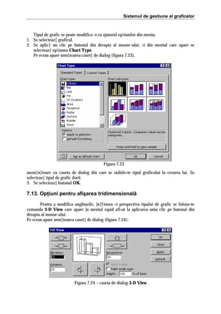 Sistemul de gestiune al graficelor

Tipul de grafic se poate modifica =i cu ajutorul opiunilor din meniu.
1. Se selecteaz[ graficul.
2. Se aplic[ un clic pe butonul din dreapta al mouse-ului, =i din meniul care apare se
selecteaz[ opiunea Chart Type.
Pe ecran apare urm[toarea caset[ de dialog (figura 7.23),

Figura 7.23
asem[n[toare cu caseta de dialog din care se stabile=te tipul graficului la crearea lui. Se
selecteaz[ tipul de grafic dorit.
3. Se selecteaz[ butonul OK.

7.13. Opţiuni pentru afişarea tridimensională
Pentru a modifica unghiurile, ]n[limea =i perspectiva tipului de grafic se folose=te
comanda 3-D View care apare ]n meniul rapid afi=at la aplicarea uniu clic pe butonul din
dreapta al mouse-ului.
Pe ecran apare urm[toarea caset[ de dialog (figura 7.24):

Figura 7.24 – caseta de dialog 3-D View

 
