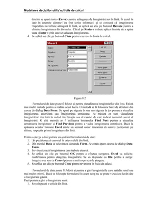 Modelarea deciziilor utiliz`nd foile de calcul
datelor se apas[ tasta <Enter> pentru ad[ugarea de ]nregistr[ri noi ]n list[. }n cazul ]n
care ]n anumite c`mpuri au fost scrise informaii =i se constat[ c[ ]nregistrarea
respectiv[ nu trebuie ad[ugat[ ]n list[, se aplic[ un clic pe butonul Restore pentru a
elimina ]nregistrarea din formular. Clicul pe Restore trebuie aplicat ]nainte de a ap[sa
tasta <Enter > prin care se salveaz[ ]nregistrarea.
4. Se aplic[ un clic pe butonul Close pentru a reveni ]n foaia de calcul.

Figura 8.2
Formularul de date poate fi folosit =i pentru vizualizarea ]nregistr[rilor din list[. Exist[
mai multe metode pentru a realiza acest lucru. O metod[ ar fi folosirea barei de derulare din
caseta de dialog Data Form. Se apas[ pe s[geata ]n sus sau s[geata ]n jos pentru a vizualiza
]nregistrarea anterioar[ sau ]nregistrarea urm[toare. Pe m[sur[ ce sunt vizualizate
]nregistr[rile din list[ ]n colul din dreapta sus al casetei de este indicat numarul curent al
]nregistr[rii. O alt[ metod[ ar fi utilizarea butoanelor Find Next pentru a vizualiza
urm[toarea ]nregistrare =i Find Previous pentru a vedea ]nregistrarea anterioar[. Dac[ la
ap[sarea acestor butoane Excel emite un semnal sonor ]nseamn[ c[ suntei poziionai pe
ultima, respectiv prima ]nregistrare din list[.
Pentru a =terge o ]nregistrare cu ajutorul formularului de date:
1. Se poziioneaz[ cursorul ]n orice celul[ din list[.
2. Din meniul Data se selecteaz[ comanda Form. Pe ecran apare caseta de dialog Data
Form.
3. Se vizualizeaz[ ]nregistrarea care trebuie =tears[.
4. Se aplic[ un clic pe butonul OK pentru a efectua =tergerea. Excel va solicita
confirmarea pentru =tergerea ]nregistr[rii. Se va r[spunde cu OK pentru a =terge
]nregistrarea sau cu Cancel pentru a anula operaia de =tergere.
5. Se aplic[ un clic pe butonul Close pentru revenirea ]n foaia de calcul.
Formularul de date poate fi folosit =i pentru a g[si ]nregistr[rile care satisfac unul sau
mai multe criterii. Dac[ se folose=te formularul ]n acest scop nu se poate vizualiza dec`t c`te
o ]nregistrare g[sit[.
Pa=ii pentru a g[si o ]nregistrare sunt:
1. Se selecteaz[ o celul[ din list[.

 