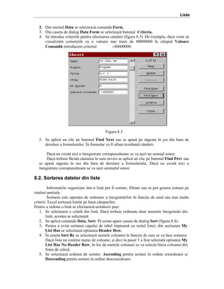 Liste
2. Din meniul Data se selecteaz[ comanda Form.
3. Din caseta de dialog Data Form se selecteaz[ butonul Criteria.
4. Se introduc criteriile pentru efectuarea c[ut[rii (figura 8.3). De exemplu, dac[ vrem s[
vizualiz[m comenzile cu o valoare mai mare de 40000000 ]n c`mpul Valoare
Comand[ introducem criteriul
>40000000.

Figura 8.3
5. Se aplic[ un clic pe butonul Find Next sau se apas[ pe s[geata ]n jos din bara de
derulare a formularului. }n formular va fi afi=at rezultatul c[ut[rii.
Dac[ nu exist[ nici o ]nregistrare corespunz[toare se va auzi un semnal sonor.
Dac[ trebuie f[cut[ c[utarea ]n sens invers se aplic[ un clic pe butonul Find Prev sau
se apas[ s[geata ]n sus din bara de derulare a formularului. Dac[ nu exist[ nici o
]nregistrare corespunz[toare se va auzi semnalul sonor.

8.2. Sortarea datelor din liste
Informaiile organizate ]ntr-o list[ pot fi sortate, filtrate sau se pot genera extrase pe
totaluri pariale.
Sortarea este operaia de ordonare a ]nregistr[rilor ]n funcie de unul sau mai multe
criterii. Excel sorteaz[ listele pe baza c`mpurilor.
Pentru a ordona o list[ se efectueaz[ urm[torii pa=i:
1. Se selecteaz[ o celul[ din list[. Dac[ trebuie ordonate doar anumite ]nregistr[ri din
list[, acestea se selecteaz[
2. Se aplic[ comanda Data, Sort. Pe ecran apare caseta de dialog Sort (figura 8.4).
3. Pentru a evita sortarea capului de tabel ]mpreun[ cu restul listei, din seciunea My
List Has se selecteaz[ opiunea Header Row.
4. }n caseta Sort By se selecteaz[ numele coloanei ]n funcie de care se va face sortarea.
Dac[ lista nu conine nume de coloane, =i deci la pasul 3 a fost selectat[ opiunea My
List Has No Header Row, ]n loc de numele coloanei se va selecta litera coloanei din
foaia de calcul.
5. Se selecteaz[ ordinea de sortare: Ascending pentru sortare ]n ordine cresc[toare =i
Descending pentru sortare ]n ordine descresc[toare.

 