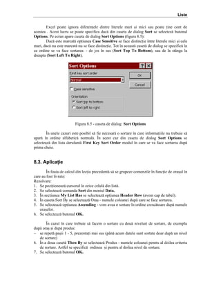 Liste
Excel poate ignora diferenele dintre literele mari =i mici sau poate ine cont de
acestea . Acest lucru se poate specifica dac[ din caseta de dialog Sort se selectez[ butonul
Options. Pe ecran apare caseta de dialog Sort Options (figura 8.5):
Dac[ este marcat[ opiunea Case Sensitive se face distincie ]ntre literele mici =i cele
mari, dac[ nu este marcat[ nu se face distincie. Tot ]n aceast[ caset[ de dialog se specific[ ]n
ce ordine se va face sortarea: - de jos ]n sus (Sort Top To Bottom), sau de la st`nga la
dreapta (Sort Left To Right).

Figura 8.5 - caseta de dialog Sort Options
}n unele cazuri este posibil s[ fie necesar[ o sortare ]n care informaiile nu trebuie s[
apar[ ]n ordine alfabetic[ normal[. }n acest caz din caseta de dialog Sort Options se
selecteaz[ din lista derulant[ First Key Sort Order modul ]n care se va face sortarea dup[
prima cheie.

8.3. Aplicaţie
}n foaia de calcul din lecia precedent[ s[ se grupeze comenzile ]n funcie de ora=ul ]n
care au fost livrate:
Rezolvare:
1. Se poziioneaz[ cursorul ]n orice celul[ din list[.
2. Se selecteaz[ comanda Sort din meniul Data.
3. }n seciunea My List Has se selecteaz[ opiunea Header Row (avem cap de tabel).
4. }n caseta Sort By se selecteaz[ Ora= - numele coloanei dup[ care se face sortarea.
5. Se selecteaz[ opiunea Ascending - vom avea o sortare ]n ordine cresc[toare dup[ numele
ora=elor.
6. Se selecteaz[ butonul OK.
}n cazul ]n care trebuie s[ facem o sortare cu dou[ niveluri de sortare, de exemplu
dup[ ora= =i dup[ produs:
− se repet[ pa=ii 1 - 5, prezentai mai sus (p`n[ acum datele sunt sortate doar dup[ un nivel
de sortare)
6. }n a doua caset[ Then By se selecteaz[ Produs - numele coloanei pentru al doilea criteriu
de sortare. Astfel se specific[ ordinea =i pentru al doilea nivel de sortare.
7. Se selecteaz[ butonul OK.

 