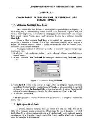 Compararea alternativelor in vederea luarii deciziei optime

CAPITOLUL 11
COMPARAREA ALTERNATIVELOR ÎN VEDEREA LUĂRII
DECIZIEI OPTIME
11.1. Utilizarea facilităţii Goal Seek
Excel dispune de o serie de facilit[i pentru a putea r[spunde la ]ntreb[ri de genul “Ce
se ]nt`mpl[ dac[ ?“. Presupunem c[ avem o foaie de calcul, cunoa=tem r[spunsul dorit, dar
vrem s[ rezolv[m problema =i ]n sens invers, adic[ s[ g[sim valoarea de intrare care conduce
la un anumit r[spuns. Pentru a putea rezolva probleme de acest tip se utilizeaz[ comanda
Goal Seek.
Pentru a folosi comanda Goal Seek se formuleaz[ ]nt`i problema, se introduc
variabilele =i formulele ]n foaia de calcul. Celula cu rezultate trebuie s[ conin[ neap[rat o
formul[, iar formula respectiv[ trebuie s[ conin[ referiri la alte celule din foaia de calcul,
celule care conin variabile de intrare.
Pentru g[sirea valorii de intrare care s[ conduc[ la un anumit r[spuns se vor parcurge
urm[toarele etape:
1. Se selecteaz[ celula rezultat, care trebuie s[ conin[ o formul[ =i ]n care vrem s[ obinem o
anumit[ valoare.
2. Se aplic[ comanda Tools, Goal Seek. Pe ecran apare caseta de dialog Goal Seek (figura
11.1).

Figura 11.1 – caseta de dialog Goal Seek
3. Caseta Set Cell conine celula selectat[ ]n etapa 1. Dac[ s-a s[rit peste etapa 1, se scrie ]n
aceast[ caset[ referina celulei rezultat. }n caseta To value se introduce soluia la care vrei
s[ ajungei. }n caseta By changing Cell se scrie referina celulei de intrare. Aceast[ celul[
trebuie s[ contribuie la valoarea formulei din celula rezultat, specificat[ ]n Set Cell.
4. Se selecteaz[ butonul OK.
Goal Seek ]nlocuie=te valoarea de intrare astfel ]nc`t soluia s[ se apropie c`t mai mult de
soluia cerut[.

11.2. Aplicaţie – Goal Seek
O persoan[ depune o sum[ la o banc[, pe termen de o lun[, cu o rat[ a dob`nzii de
50%. S[ se calculeze, pentru un orizont de 12 luni suma din cont la ]nceputul =i sf`r=itul
fiec[rei luni. S[ se calculeze valoarea din cont la sf`r=itul perioadei pentru mai multe valori a
sumei depuse. S[ se determine ce sum[ trebuie s[ fie depus[ astfel ]nc`t la sf`r=itul perioadei
suma din cont s[ fie de 10000000 lei ?

 