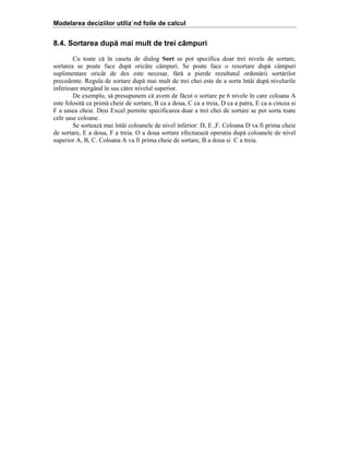 Modelarea deciziilor utiliz`nd foile de calcul

8.4. Sortarea după mai mult de trei câmpuri
Cu toate c[ ]n caseta de dialog Sort se pot specifica doar trei nivele de sortare,
sortarea se poate face dup[ oric`te c`mpuri. Se poate face o resortare dup[ c`mpuri
suplimentare oric`t de des este necesar, f[r[ a pierde rezultatul ordon[rii sort[rilor
precedente. Regula de sortare dup[ mai mult de trei chei este de a sorta ]nt`i dup[ nivelurile
inferioare merg`nd ]n sus c[tre nivelul superior.
De exemplu, s[ presupunem c[ avem de f[cut o sortare pe 6 nivele ]n care coloana A
este folosit[ ca prim[ cheie de sortare, B ca a doua, C ca a treia, D ca a patra, E ca a cincea =i
F a =asea cheie. De=i Excel permite specificarea doar a trei chei de sortare se pot sorta toate
cele =ase coloane.
Se sorteaz[ mai ]nt`i coloanele de nivel inferior: D, E ,F. Coloana D va fi prima cheie
de sortare, E a doua, F a treia. O a doua sortare efectueaz[ operaia dup[ coloanele de nivel
superior A, B, C. Coloana A va fi prima cheie de sortare, B a doua =i C a treia.

 