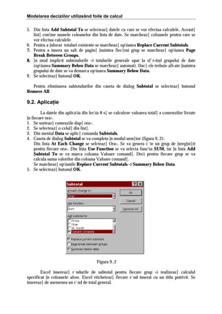Modelarea deciziilor utilizeând foile de calcul
5. Din lista Add Subtotal To se selecteaz[ datele cu care se vor efectua calculele. Aceast[
list[ conine numele coloanelor din lista de date. Se marcheaz[ coloanele pentru care se
vor efectua calculele.
6. Pentru a ]nlocui totaluri existente se marcheaz[ opiunea Replace Current Subtotals.
7. Pentru a insera un salt de pagin[ ]naintea fiec[rui grup se marcheaz[ opiunea Page
Break Between Groups.
8. }n mod implicit subtotalurile =i totalurile generale apar la sf`r=itul grupului de date
(opiunea Summary Below Data se marcheaz[ automat). Dac[ ele trebuie afi=ate ]naintea
grupului de date se va demarca opiunea Summary Below Data.
9. Se selecteaz[ butonul OK.
Pentru eliminarea subtotalurilor din caseta de dialog Subtotal se selecteaz[ butonul
Remove All.

9.2. Aplicaţie
La datele din aplicaia din lecia 8 s[ se calculeze valoarea total[ a comenzilor livrate
]n fiecare ora=.
1. Se sorteaz[ comenzile dup[ ora=.
2. Se selecteaz[ o celul[ din list[.
3. Din meniul Data se aplic[ comanda Subtotals.
4. Caseta de dialog Subtotal se va completa ]n modul urm[tor (figura 9..2):
Din lista At Each Change se selcteaz[ Ora=. Se va genera c`te un grup de ]nregist[ri
pentru fiecare ora=. Din lista Use Function se va selecta funcia SUM, iar ]n lista Add
Subtotal To se va marca coloana Valoare comand[. Deci pentru fiecare grup se va
calcula suma valorilor din coloana Valoare comand[.
Se marcheaz[ opiunile Replace Current Subtotals =i Summary Below Data.
5. Se selecteaz[ butonul OK.

Figura 9..2
Excel insereaz[ r`ndurile de subtotal pentru fiecare grup =i realizeaz[ calculul
specificat ]n coloanele alese. Excel eticheteaz[ fiecare r`nd inserat cu un titlu potrivit. Se
insereaz[ de asemenea un r`nd de total general.

 