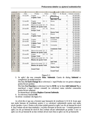 Prelucrarea datelor cu ajutorul subtotalurilor

Figura 9..5
3. Se aplic[ din nou comanda Data, Subtotals. Caseta de dialog Subtotal se
completeaz[ ]n modul urm[tor:
Din lista At Each Change In se selecteaz[ c`mpul Produs (se vor genera subgrupe
pentru fiecare produs).
Din lista Use Function se selecteaz[ funcia SUM, iar ]n lista Add Subtotal To se
marcheaz[ c`mpul Valoare comand[ (se calculeaz[ suma valorilor comenzilor
pentru fiecare subgrup).
Se demarcheaz[ opiunea Replace Current Subtotals.
4. Se selecteaz[ butonul OK.
Se obine rezultatul din figura 9.5.
}n colul din st`nga sus a ferestrei apar butoanele de ierarhizare 1, 2, 3, 4. Acum apar
mai multe butoane de ierarhizare pentru c[ se calculeaz[ subtotalurile pentru mai multe
nivele (produs =i ora=). Pentru a afi=a doar totalul general se aplic[ un clic pe butonul de nivel
1. Dac[ trebuie afi=ate doar totalurile v`nz[rilor efectuate ]n fiecare ora= =i totalul general se
aplic[ un clic pe butonul de nivel 2. Dac[ trebuie afi=ate subtotalurile pe produs =i ora= se
aplic[ un clic pe butonul 3, iar dac[ trebuie afi=at[ toat[ lista se aplic[ un clic pe butonul 4.

 