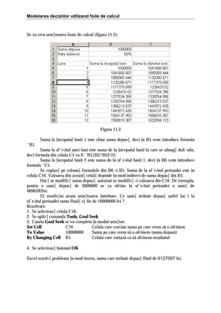 Modelarea deciziilor utilizand foile de calcul

Se va crea urm[toarea foaie de calcul (figura 11.2):

Figura 11.2
Suma la ]nceputul lunii 1 este chiar suma depus[, deci ]n B5 vom introduce formula
ˆB1.
Suma la sf`r=itul unei luni este suma de la ]nceputul lunii la care se adaug[ dob`nda,
deci formula din celula C5 va fi ˆB5‡B5*B$2/12.
Suma la ]nceputul lunii 2 este suma de la sf`r=itul lunii 1, deci ]n B6 vom introduce
formula ˆC5.
Se copiaz[ pe coloan[ formulele din B6 =i B5. Suma de la sf`r=itul perioadei este ]n
celula C16. Valoarea din aceast[ celul[ depinde ]n mod indirect de suma depus[ din B1.
Dac[ se modific[ suma depus[, automat se modific[ =i valoarea din C16. De exemplu,
pentru o sum[ depus[ de 3000000 se va obine la sf`r=itul perioadei o sum[ de
4896282lei.
S[ rezolv[m acum urm[toarea ]ntrebare: Ce sum[ trebuie depus[ astfel ]nc`t la
sf`r=itul perioadei suma final[ s[ fie de 10000000 lei ?.
Rezolvare:
1. Se selecteaz[ celula C16.
2. Se aplic[ comanda Tools, Goal Seek
3. Caseta Goal Seek se va completa ]n modul urm[tor:
Set Cell
C16
Celula care conine suma pe care vrem sã o obinem
To Value
10000000
Suma pe care vrem sã o obinem (suma depusã)
By Changing Cell B1
Celula care variazã ca sã obinem rezultatul
4. Se selecteaz[ butonul OK
Excel rezolv[ problema ]n mod invers, suma care trebuie depus[ fiind de 6127097 lei.

 
