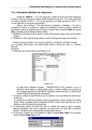 Compararea alternativelor in vederea luarii deciziei optime

11.3. Calcularea tabelelor de răspunsuri
Facilit[ile “What if“ - “Ce se ]nt`mpl[ dac[“ oferite de Excel sunt foarte folositoare
]n afaceri. Foile de calcul pot da r[spuns imediat la ]ntreb[ri cum ar fi: “Ce s-ar ]nt`mpla dac[
s-ar reduce costurile cu 0,5% ?”, “Ce s-ar ]nt`mpla dac[ s-ar vinde mai mult cu 10% ?”, “Ce
s-ar ]nt`mpla dac[ nu am primi ]mprumutul?”.
Atunci c`nd se testeaz[ c`t de mult afecteaz[ rezultatele o schimbare c`t de mic[ a
m[rimilor de intrare, se realizeaz[ o analiz[ de senzitivitate. Pentru a realiza o analiz[ de
senzitivitate pentru un domeniu mare de intr[ri se poate folosi comanda Table din meniul
Data. Comanda poate fi utilizat[ ]n dou[ moduri:
1. Modificarea unei date de intrare pentru a vedea efectul produs asupra uneia sau mai multor
formule.
2. Modificarea a dou[ date de intrare pentru a vedea efectul produs asupra unei formule.
Pentru a ]nelege mai bine ce face aceast[ comand[ s[ consider[m urm[torul exemplu:
S[ se calculeze ratele lunare care trebuie pl[tite pentru a returna un credit, cu o anumit[
dob`nd[.
Rezolvare:
1. Primul pas este crearea foii de calcul (figura 11.3).

Figura 11.3
}n celula B6 se introduce formula ˆ -PMT(B2/12,B3*12,B1), formul[ cu care se
calculeaz[ ratele lunare ce trebuie pl[tite pentru a returna creditul care se g[se=te ]n
B1, pe durata specificat[ ]n B3 (B3*12 reprezint[ num[rul de luni), cu dob`nda din
celula B2 (B2/12 reprezint[ dob`nda lunar[).
2. S[ facem o analiz[ de senzitivitate ]n care s[ analiz[m cum sunt influenate ratele lunare
de dob`nzi.
Se construie=te un tabel ]n care prima coloan[ sau prima linie conine valorile care trebuie
testate. Pentru exemplul nostru ]n domeniul A9:A13 conine ratele dob`nzii care vor fi
utilizate ca intr[ri ]n analiza de senzitivitate.
3. }n urm[toarele coloane (sau linii) din tabel, ]n celulele din capul de tabel se introduc
adresele formulelor care conin r[spunsul. }n cazul nostru ]n celula B8 se introduce
formula ˆB6 (B6 conine formula pentru calculul ratelor lunare).
4. Se selecteaz[ celulele care conin tabelul. Se aplic[ comanda Data, Table. Pe ecran apare
caseta de dialog Table (figura 11.3).

 