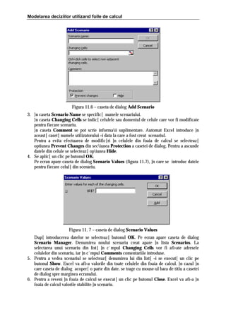Modelarea deciziilor utilizand foile de calcul

Figura 11.6 – caseta de dialog Add Scenario
3. }n caseta Scenario Name se specific[ numele scenariului.
}n caseta Changing Cells se indic[ celulele sau domeniul de celule care vor fi modificate
pentru fiecare scenariu.
}n caseta Comment se pot scrie informaii suplimentare. Automat Excel introduce ]n
aceast[ caset[ numele utilizatorului =i data la care a fost creat scenariul.
Pentru a evita efectuarea de modific[ri ]n celulele din foaia de calcul se selecteaz[
optiunea Prevent Changes din seciunea Protection a casetei de dialog. Pentru a ascunde
datele din celule se selecteaz[ opiunea Hide.
4. Se aplic[ un clic pe butonul OK.
Pe ecran apare caseta de dialog Scenario Values (figura 11.7), ]n care se introduc datele
pentru fiecare celul[ din scenariu.

Figura 11. 7 – caseta de dialog Scenario Values
Dup[ introducerea datelor se selecteaz[ butonul OK. Pe ecran apare caseta de dialog
Scenario Manager. Denumirea noului scenariu creat apare ]n lista Scenarios. La
selectarea unui scenariu din list[ ]n c`mpul Changing Cells vor fi afi=ate adresele
celulelor din scenariu, iar ]n c`mpul Comments comentariile introduse.
5. Pentru a vedea scenariul se selecteaz[ denumirea lui din list[ =i se execut[ un clic pe
butonul Show. Excel va afi=a valorile din toate celulele din foaia de calcul. }n cazul ]n
care caseta de dialog acoper[ o parte din date, se trage cu mouse-ul bara de titlu a casetei
de dialog spre marginea ecranului.
6. Pentru a reveni ]n foaia de calcul se execut[ un clic pe butonul Close. Excel va afi=a ]n
foaia de calcul valorile stabilite ]n scenariu.

 