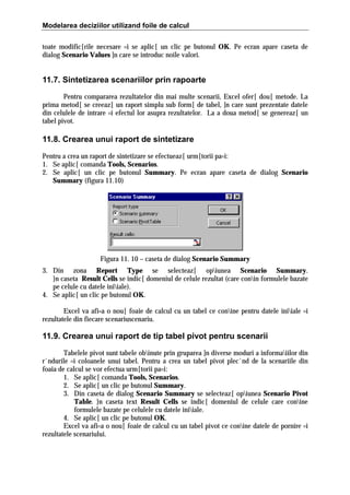 Modelarea deciziilor utilizand foile de calcul
toate modific[rile necesare =i se aplic[ un clic pe butonul OK. Pe ecran apare caseta de
dialog Scenario Values ]n care se introduc noile valori.

11.7. Sintetizarea scenariilor prin rapoarte
Pentru compararea rezultatelor din mai multe scenarii, Excel ofer[ dou[ metode. La
prima metod[ se creeaz[ un raport simplu sub form[ de tabel, ]n care sunt prezentate datele
din celulele de intrare =i efectul lor asupra rezultatelor. La a doua metod[ se genereaz[ un
tabel pivot.

11.8. Crearea unui raport de sintetizare
Pentru a crea un raport de sintetizare se efectueaz[ urm[torii pa=i:
1. Se aplic[ comanda Tools, Scenarios.
2. Se aplic[ un clic pe butonul Summary. Pe ecran apare caseta de dialog Scenario
Summary (figura 11.10)

Figura 11. 10 – caseta de dialog Scenario Summary
3. Din zona Report Type se selecteaz[ opiunea Scenario Summary.
}n caseta Result Cells se indic[ domeniul de celule rezultat (care conin formulele bazate
pe celule cu datele iniiale).
4. Se aplic[ un clic pe butonul OK.
Excel va afi=a o nou[ foaie de calcul cu un tabel ce conine pentru datele iniiale =i
rezultatele din fiecare scenariuscenariu.

11.9. Crearea unui raport de tip tabel pivot pentru scenarii
Tabelele pivot sunt tabele obinute prin gruparea ]n diverse moduri a informaiilor din
r`ndurile =i coloanele unui tabel. Pentru a crea un tabel pivot plec`nd de la scenariile din
foaia de calcul se vor efectua urm[torii pa=i:
1. Se aplic[ comanda Tools, Scenarios.
2. Se aplic[ un clic pe butonul Summary.
3. Din caseta de dialog Scenario Summary se selecteaz[ opiunea Scenario Pivot
Table. }n caseta text Result Cells se indic[ domeniul de celule care conine
formulele bazate pe celulele cu datele iniiale.
4. Se aplic[ un clic pe butonul OK.
Excel va afi=a o nou[ foaie de calcul cu un tabel pivot ce conine datele de pornire =i
rezultatele scenariului.

 