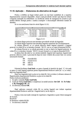 Compararea alternativelor in vederea luarii deciziei optime

11.10. Aplicaţie - Elaborarea de alternative de buget
Pentru a echilibra un buget trebuie g[sit[ cea mai bun[ modalitate de a repartiza
departamentelor resursele disponibile. Atunci c[nd prevederile iniiale sunt dep[=ite trebuie
comparate strategiile de redistribuire. Cu facilit[ile oferite de managerul de scenarii se pot
modela diferite strategii pentru a analiza avantajele =i dezavantajele diferitelor moduri de
abordare.
Se va crea urm[toarea foaie de calcul (figura 11.11):

Figura 11.11
}n coloana Buget proiectat sunt introduse prevederile iniiale ale bugetului.
}n coloana Buget repartizat sunt introduse bugetele repartizate fiec[rui departament.
}n coloana Diferen[ se va calcula diferena dintre bugetul repartizat =i bugetul
proiectat. }n celula D2 se va introduce formula ˆB2-C2, care se va copia ]n domeniul D3:D5.
}n coloana Procent se va calcula procentul cu care se dep[=e=te bugetul proiectat. }n
celula E2 se va introduce formula ˆD2/C2. Aceast[ formul[ se va copia ]n domeniul E3:E5.
}n ultima linie din tabel se vor calcula totalurile: bugetul total repartizat, bugetul total
proiectat, diferena total[ =i procentul de dep[=ire total. Celulele din aceast[ linie vor conine
urm[toarele formule:
B6: =Sum(B2:B5)
C6: =Sum(C2:C5)
D6: =B6-C6
E6: =D6/C6
Folosind facilitatea Goal Seek s-ar putea r[spunde la ]ntreb[ri de tipul: “C`t de mult
ar putea s[ scad[ bugetul repartizat pentru departamentul Desfacere astfel ]nc`t s[ se reduc[
dep[=irea bugetului total?”.
Dep[=irea bugetului total se g[se=te ]n celula E6. Aici ar trebui s[ obinem valoarea 0.
Bugetul pentru departamentul Desfacere se g[se=te ]n celula B5.
Pentru rezolvarea problemei:
1. Se aplic[ comanda Tools, Goal Seek.
2. Caseta de dialog Goal Seek se completeaz[ ]n modul urm[tor: Set Cell - E6, To Value 0, By Changing Cell - B5.
3. Se selecteaz[ butonul OK.
Dup[ aplicarea comenzii celula B5 va conine bugetul care trebuie repartizat
departamentului Desfacere astfel ]nc`t bugetul total s[ nu fie dep[=it.
Pentru a testa mai multe strategii de repartizare a bugetului se poate folosi managerul
de Scenarii.
Rezolvare:
Se denumesc celulele B2:B5:
1. Se selecteaz[ celula B2.

 