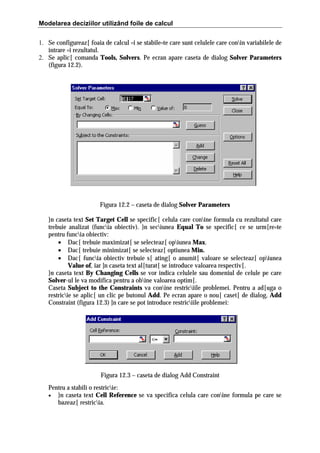 Modelarea deciziilor utilizând foile de calcul
1. Se configureaz[ foaia de calcul =i se stabile=te care sunt celulele care conin variabilele de
intrare =i rezultatul.
2. Se aplic[ comanda Tools, Solvers. Pe ecran apare caseta de dialog Solver Parameters
(figura 12.2).

Figura 12.2 – caseta de dialog Solver Parameters
}n caseta text Set Target Cell se specific[ celula care conine formula cu rezultatul care
trebuie analizat (funcia obiectiv). }n seciunea Equal To se specific[ ce se urm[re=te
pentru funcia obiectiv:
• Dac[ trebuie maximizat[ se selecteaz[ opiunea Max.
• Dac[ trebuie minimizat[ se selecteaz[ optiunea Min.
• Dac[ funcia obiectiv trebuie s[ ating[ o anumit[ valoare se selecteaz[ opiunea
Value of, iar ]n caseta text al[turat[ se introduce valoarea respectiv[.
}n caseta text By Changing Cells se vor indica celulele sau domeniul de celule pe care
Solver-ul le va modifica pentru a obine valoarea optim[.
Caseta Subject to the Constraints va conine restriciile problemei. Pentru a ad[uga o
restricie se aplic[ un clic pe butonul Add. Pe ecran apare o nou[ caset[ de dialog, Add
Constraint (figura 12.3) ]n care se pot introduce restriciile problemei:

Figura 12.3 – caseta de dialog Add Constraint
Pentru a stabili o restricie:
• }n caseta text Cell Reference se va specifica celula care conine formula pe care se
bazeaz[ restricia.

 
