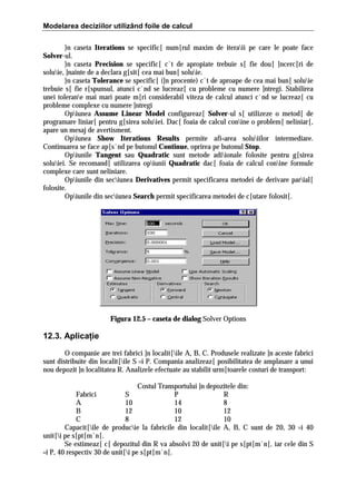 Modelarea deciziilor utilizând foile de calcul
}n caseta Iterations se specific[ num[rul maxim de iteraii pe care le poate face
Solver-ul.
}n caseta Precision se specific[ c`t de apropiate trebuie s[ fie dou[ ]ncerc[ri de
soluie, ]nainte de a declara g[sit[ cea mai bun[ soluie.
}n caseta Tolerance se specific[ (]n procente) c`t de aproape de cea mai bun[ soluie
trebuie s[ fie r[spunsul, atunci c`nd se lucreaz[ cu probleme cu numere ]ntregi. Stabilirea
unei tolerane mai mari poate m[ri considerabil viteza de calcul atunci c`nd se lucreaz[ cu
probleme complexe cu numere ]ntregi
Opiunea Assume Linear Model configureaz[ Solver-ul s[ utilizeze o metod[ de
programare liniar[ pentru g[sirea soluiei. Dac[ foaia de calcul conine o problem[ neliniar[,
apare un mesaj de avertisment.
Opiunea Show Iterations Results permite afi=area soluiilor intermediare.
Continuarea se face ap[s`nd pe butonul Continue, oprirea pe butonul Stop.
Opiunile Tangent sau Quadratic sunt metode adiionale folosite pentru g[sirea
soluiei. Se recomand[ utilizarea opiunii Quadratic dac[ foaia de calcul conine formule
complexe care sunt neliniare.
Opiunile din seciunea Derivatives permit specificarea metodei de derivare parial[
folosite.
Opiunile din seciunea Search permit specificarea metodei de c[utare folosit[.

Figura 12.5 – caseta de dialog Solver Options

12.3. Aplicaţie
O companie are trei fabrici ]n localit[ile A, B, C. Produsele realizate ]n aceste fabrici
sunt distribuite din localit[ile S =i P. Compania analizeaz[ posibilitatea de amplasare a unui
nou depozit ]n localitatea R. Analizele efectuate au stabilit urm[toarele costuri de transport:
Costul Transportului ]n depozitele din:
Fabrici
S
P
R
A
10
14
8
B
12
10
12
C
8
12
10
Capacit[ile de producie la fabricile din localit[ile A, B, C sunt de 20, 30 =i 40
unit[i pe s[pt[m`n[.
Se estimeaz[ c[ depozitul din R va absolvi 20 de unit[i pe s[pt[m`n[, iar cele din S
=i P, 40 respectiv 30 de unit[i pe s[pt[m`n[.

 