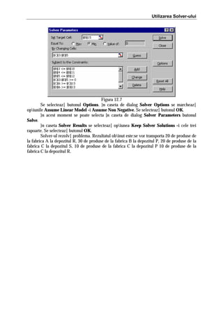 Utilizarea Solver-ului

Figura 12.7
Se selecteaz[ butonul Options. }n caseta de dialog Solver Options se marcheaz[
opiunile Assume Linear Model =i Assume Non Negative. Se selecteaz[ butonul OK.
}n acest moment se poate selecta ]n caseta de dialog Solver Parameters butonul
Solve.
}n caseta Solver Results se selecteaz[ opiunea Keep Solver Solutions =i cele trei
rapoarte. Se selecteaz[ butonul OK.
Solver-ul rezolv[ problema. Rezultatul obinut este:se vor transporta 20 de produse de
la fabrica A la depozitul R, 30 de produse de la fabrica B la depozitul P, 20 de produse de la
fabrica C la depozitul S, 10 de produse de la fabrica C la depozitul P 10 de produse de la
fabrica C la depozitul R.

 