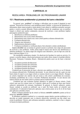 Rezolvarea problemelor de programare liniară

CAPITOLUL 13
REZOLVAREA PROBLEMELOR DE PROGRAMARE LINIARÃ
13.1. Rezolvarea problemelor şi procesul de luare a deciziilor
}n general, prin <problem[> se ]nelege o dificultate care nu poate fi dep[=it[ ]n mod
automat. Procesul de rezolvare a unei probleme poate fi definit ca procesul de identificare a
diferenelor dintre starea actual[ =i starea dorit[ a unei afaceri =i stabilirea aciunilor necesare
pentru a rezolva aceast[ diferen[. Pentru probleme destul de complicate care s[ justifice
timpul =i efortul unei analize am[nunite, procesul de rezolvare a unei probleme implic[
parcurgerea urm[torilor pa=i:
1. Identificarea =i definirea problemei.
2. Determinarea unui set de soluii alternative.
3. Determinarea unui criteriu sau a unor criterii pentru evaluarea alternativelor.
4. Evaluarea alternativelor.
5. Alegerea unei alternative.
6. Implementarea alternativei alese.
7. Evaluarea rezultatelor =i verificarea dac[ a fost selectat[ o soluie satisf[c[toare.
Luarea deciziilor este un termen ]n general asociat cu primele cinci etape ale procesului
de rezolvare a unei probleme. Astfel, prima etap[ ]n luarea unei decizii este identificarea =i
definirea problemei, iar ultima etap[ este alegerea unei alternative, care de fapt este actul de
luare a deciziei (figura 13.1).
S[ consider[m urm[toarea situaie. Un absolvent de facultate ]=i caut[ un serviciu. Ca
urmare a cererilor depuse, absolventul prime=te mai multe oferte situate ]n localit[i diferite:
Bucure=ti, Timi=oara, Constana, Bra=ov. Alternativele pentru acest caz de luare a deciziei
sunt:
1. Acceptarea postului din Bucure=ti.
2. Acceptarea postului din Timi=oara.
3. Acceptarea postului din Constana.
4. Acceptarea postului din Bra=ov.
Urm[torul pas al procesului de luare a deciziei este stabilirea criteriilor ce vor fi folosite
]n evaluarea alternativelor. Problemele decizionale ]n care obiectivul este de a g[si cea mai
bun[ soluie ]n raport cu un singur criteriu se numesc decizii cu un singur obiectiv. Desigur,
un criteriu important este salariul, dar pot exista =i alte criterii: posibilitatea de avansare,
localitatea, posibilitatea de a avea o locuin[. Problemele decizionale ]n care decizia este
luat[ ]n funcie de mai multe criterii se numesc decizii multicriteriale.
Urm[torul pas este evaluarea fiec[rei altenative ]n raport cu fiecare criteriu. Unele
criterii sunt u=or de evaluat (cum ar fi salariul), altele pot fi evaluate pe baza unor factori
subiectivi (potenialul de avansare, localitatea). }n general, la factorii subiectivi, pentru
fiecare variant[ se acord[ un calificativ sau o not[. De foarte multe ori criteriile sunt
contradictorii. O alternativ[ bun[ prin aplicarea unui criteriu poate s[ nu fie la fel de bun[
prin aplicarea celorlalte criterii.
Pentru evaluarea primului tip de criterii se folosesc metodele cantitative, pentru cel de al
doilea tip, metodele calitative.
}n abordarea cantitativ[ analistul se va concentra asupra datelor asociate problemei =i va
dezvolta un model matematic care va descrie obiectivele, restriciile sau alte relaii care
exist[ ]n problem[. Ulterior, prin utilizarea metodelor cantitative, analistul va face o alegere
]n funcie de datele problemei.

 