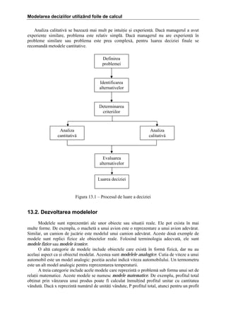 Modelarea deciziilor utilizând foile de calcul
Analiza calitativ[ se bazeaz[ mai mult pe intuiie =i experien[. Dac[ managerul a avut
experiene similare, problema este relativ simpl[. Dac[ managerul nu are experien[ ]n
probleme similare sau problema este prea complex[, pentru luarea deciziei finale se
recomand[ metodele cantitative.
Definirea
problemei

Identificarea
alternativelor

Determinarea
criteriilor

Analiza
cantitativ[

Analiza
calitativ[

Evaluarea
alternativelor
Luarea deciziei

Figura 13.1 – Procesul de luare a deciziei

13.2. Dezvoltarea modelelor
Modelele sunt reprezent[ri ale unor obiecte sau situaii reale. Ele pot exista ]n mai
multe forme. De exemplu, o machet[ a unui avion este o reprezentare a unui avion adev[rat.
Similar, un camion de juc[rie este modelul unui camion adev[rat. Aceste dou[ exemple de
modele sunt replici fizice ale obiectelor reale. Folosind terminologia adecvat[, ele sunt
modele fizice sau modele iconice.
O alt[ categorie de modele include obiectele care exist[ ]n form[ fizic[, dar nu au
acela=i aspect ca =i obiectul modelat. Acestea sunt modelele analogice. Cutia de viteze a unui
automobil este un model analogic: poziia acului indic[ viteza automobilului. Un termometru
este un alt model analogic pentru reprezentarea temperaturii.
A treia categorie include acele modele care reprezint[ o problem[ sub forma unui set de
relaii matematice. Aceste modele se numesc modele matematice. De exemplu, profitul total
obinut prin v`nzarea unui produs poate fi calculat ]nmulind profitul unitar cu cantitatea
v`ndut[. Dac[ x reprezint[ num[rul de unit[i v`ndute, P profitul total, atunci pentru un profit

 