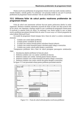 Rezolvarea problemelor de programare liniară
Pentru rezolvarea problemelor de programare liniar[ exist[ mai multe metode analitice:
metoda Simplex, metoda grafic[. }n continuare vom prezenta modul ]n care pot fi rezolvate
problemele de programare liniar[ utiliz`nd foile de calcul (Microsoft Excel).

13.5. Utilizarea foilor de calcul pentru rezolvarea problemelor de
programare liniară
Foile de calcul sunt instrumente utilizate frecvent pentru prelucrarea datelor ]n multe
organizaii. Deoarece modelele matematice necesit[ de multe ori date care deja exist[ ]n alte
foi de calcul, este important a ]nelege modul ]n care o problem[ de programare liniar[ poate
fi rezolvat[ cu ajutorul foilor de calcul. }n continuare vom ilustra modul ]n care se poate
rezolva problema precedent[ folosind foile de calcul. }n acest scop va fi folosit programul de
calcul tabelar Microsoft Excel.
Un model de programare liniar[ transpus ]ntr-o foaie de calcul va conine urm[toarele
elemente:
1. Celulele care conin datele problemei.
2. Celulele pentru variabilele de decizie.
3. O celul[ care conine formula pentru calcularea funciei obiectiv.
4. Celulele care conin formulele pentru calcularea p[rii st`ngi a restriciilor.
5. Celulele care conin valorile p[rii drepte a restriciilor.
Transpunerea problemei ]ntr-o foaie de calcul presupune parcurgerea urm[toarelor
etape:
1. Introducerea datelor problemei ]n foaia de calcul.
2. Definirea celulelor care vor conine variabilele de decizie.
3. Definirea celulei care conine formula pentru funcia obiectiv.
4. Definirea celulelor care conin formulele din partea st`ng[ a resticiilor.
5. Definirea celulelor care conin valorile din partea dreapt[ a restriciilor.
}n figura 13.2 este prezentat[ soluia pentru problema prezentat[ anterior.
A
1

B

C

D

Firma ABC

2
3
4
5
6
7
8

Materiale
Material 1
Material 2
Material 3
Profit pe tona

0.4
0
0.6
40

Necesar de materiale
Aditiv
Solvent
0.5
0.2
0.3
30

Cantitate disponibila
20
5
21

9
10
11

Model

12

Variabile de decizie
Aditiv
Solvent

13
14
15

Tone produse

16
17

Maximizarea profitului
total
=B8*B15+C8*C15

18

Restrictii
Material 1
Material 2
21
Material 3
22
19
20

Cantitati utilizate
=B5*B15+C5*C15
=B6*B15+C6*C15
=B7*B15+C7*C15

<=
<=
<=

Cantitati disponibile
=D5
=D6
=D7

Figura 13.2 – Foaia de calcul utilizat[ pentru rezolvarea problemei

 