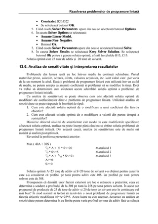 Rezolvarea problemelor de programare liniară
• Constraint: D20:D22
• Se selecteaz[ butonul OK.
5. C`nd caseta Solver Parameters apare din nou se selecteaz[ butonul Options.
6. }n caseta Solver Options se selecteaz[:
• Assume Linear Model.
• Assume Non- Negative.
• Butonul Ok.
7. C`nd caseta Solver Parameters apare din nou se selecteaz[ butonul Solve.
8. }n caseta Solver Results se selecteaz[ Keep Solver Solution. Se selecteaz[
butonul Ok pentru a genera soluia optim[, afi=at[ ]n celulele B15, C15.
Soluia optim[ este 25 tone de aditiv =i 20 tone de solvent.

13.6. Analiza de senzitivitate şi interpretarea rezultatelor
Problemele din lumea real[ au loc ]ntr-un mediu ]n continu[ schimbare. Preul
materiilor prime, salariile, cererea, oferta, valoarea aciunilor, etc. sunt valori care pot varia
de la un moment la altul. Dac[ o problem[ de programare liniar[ este utilizat[ ]ntr-un astfel
de mediu, ne putem a=tepta ca anumii coeficieni ai problemei s[ se modifice ]n timp. Deci
va trebui s[ determin[m cum afecteaz[ aceste schimb[ri soluia optim[ a problemei de
programare liniar[ iniial[.
Cu analiza de senzitivitate se poate observa cum este afectat[ soluia optim[ de
modific[ri ale coefiecienilor dintr-o problem[ de programare liniar[. Utiliz`nd analiza de
senzitivitate se poate r[spunde la ]ntreb[ri de tipul:
1. Cum este afectat[ soluia optim[ de o modificare a unui coeficient din funcia
obiectiv?
2. Cum este afectat[ soluia optim[ de o modificare a valorii din partea dreapt[ a
restriciilor?
Deoarece obiectul analizei de senzitivitate este modul ]n care modific[rile specificate
afecteaz[ soluia optim[, analiza nu poate ]ncepe p`n[ c`nd nu se obine soluia problemei de
programare liniar[ iniial[. Din aceast[ cauz[, analiza de senzitivitate este de multe ori
numit[ =i analiz[ postoptimal[.
Revenind la problema prezentat[ anterior:
Max ( 40A ‡ 30S )
2
/5 * A ‡ ½ * Sˆ20
1
/5 * Sˆ5
3
/5 * A ‡ 3/10 * Sˆ21
AŽˆ0
SŽˆ0

Materialul 1
Materialul 2
Materialul 3

Soluia optim[ Aˆ25 tone de aditiv =i Sˆ20 tone de solvent s-a obinut pentru cazul ]n
care s-a considerat c[ profitul pe ton[ pentru aditiv este 40$, iar profitul pe ton[ pentru
solvent este de 30$.
Presupunem c[ datorit[ unor factori exteriori are loc o reducere a preurilor, ceea ce
determin[ o sc[dere a profitului de la 30$ pe ton[ la 25$ pe ton[ pentru solvent. }n acest caz
programul de producie de 25 de tone de aditiv =i 20 de tone de solvent este ]n continuare cel
mai bun? }n mod normal ar trebui s[ rezolv[m o nou[ problem[ de programare liniar[ cu
funcia obiectiv modificat[ 40*A‡25*S. Acest lucru nu este necesar, deoarece cu analiza de
senzitivitate putem determina ]n ce limite poate varia profitul pe tona de aditiv f[r[ ca soluia

 