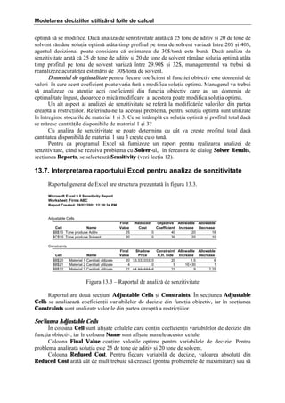 Modelarea deciziilor utilizând foile de calcul
optim[ s[ se modifice. Dac[ analiza de senzitivitate arat[ c[ 25 tone de aditiv =i 20 de tone de
solvent r[m`ne soluia optim[ at`ta timp profitul pe tona de solvent variaz[ ]ntre 20$ =i 40$,
agentul decizional poate considera c[ estimarea de 30$/ton[ este bun[. Dac[ analiza de
senzitivitate arat[ c[ 25 de tone de aditiv =i 20 de tone de solvent r[m`ne soluia optim[ at`ta
timp profitul pe tona de solvent variaz[ ]ntre 29.90$ =i 32$, managementul va trebui s[
reanalizeze acurateea estim[rii de 30$/tona de solvent.
Domeniul de optimalitate pentru fiecare coeficient al funciei obiectiv este domeniul de
valori ]n care acest coeficient poate varia far[ a modifica soluia optim[. Managerul va trebui
s[ analizeze cu atenie acei coeficieni din funcia obiectiv care au un domeniu de
optimalitate ]ngust, deoarece o mic[ modificare a acestora poate modifica soluia optim[.
Un alt aspect al analizei de senzitivitate se refer[ la modific[rile valorilor din partea
dreapt[ a restriciilor. Referindu-ne la aceea=i problem[, pentru soluia optim[ sunt utilizate
]n ]ntregime stocurile de material 1 =i 3. Ce se ]nt`mpl[ cu soluia optim[ =i profitul total dac[
se m[resc cantit[ile disponibile de material 1 =i 3?
Cu analiza de senzitivitate se poate determina cu c`t va cre=te profitul total dac[
cantitatea disponibil[ de material 1 sau 3 cre=te cu o ton[.
Pentru ca programul Excel s[ furnizeze un raport pentru realizarea analizei de
senzitivitate, c`nd se rezolv[ problema cu Solver-ul, ]n fereastra de dialog Solver Results,
seciunea Reports, se selecteaz[ Sensitivity (vezi lecia 12).

13.7. Interpretarea raportului Excel pentru analiza de senzitivitate
Raportul generat de Excel are structura prezentat[ ]n figura 13.3.
Microsoft Excel 9.0 Sensitivity Report
Worksheet: Firma ABC
Report Created: 28/07/2001 12:39:34 PM

Adjustable Cells
Cell
Name
$B$15 Tone produse Aditiv
$C$15 Tone produse Solvent

Final
Value
25
20

Reduced
Cost

Objective Allowable Allowable
Coefficient Increase Decrease
0
40
20
16
0
30
20
10

Constraints
Cell
$B$20
$B$21
$B$22

Name
Material 1 Cantitati utilizate
Material 2 Cantitati utilizate
Material 3 Cantitati utilizate

Final
Shadow
Constraint Allowable Allowable
Value
Price
R.H. Side
Increase Decrease
20 33.33333333
20
1.5
6
4
0
5
1E+30
1
21 44.44444444
21
9
2.25

Figura 13.3 – Raportul de analiz[ de senzitivitate
Raportul are dou[ seciuni Adjustable Cells =i Constraints. }n seciunea Adjustable
Cells se analizeaz[ coeficienii variabilelor de decizie din funcia obiectiv, iar ]n seciunea
Constraints sunt analizate valorile din partea dreapt[ a restriciilor.
Seciunea Adjustable Cells
}n coloana Cell sunt afi=ate celulele care conin coeficienii variabilelor de decizie din
funcia obiectiv, iar ]n coloana Name sunt afi=ate numele acestor celule.
Coloana Final Value conine valorile optime pentru variabilele de decizie. Pentru
problema analizat[ soluia este 25 de tone de aditiv =i 20 tone de solvent.
Coloana Reduced Cost. Pentru fiecare variabil[ de decizie, valoarea absolut[ din
Reduced Cost arat[ c`t de mult trebuie s[ creasc[ (pentru problemele de maximizare) sau s[

 